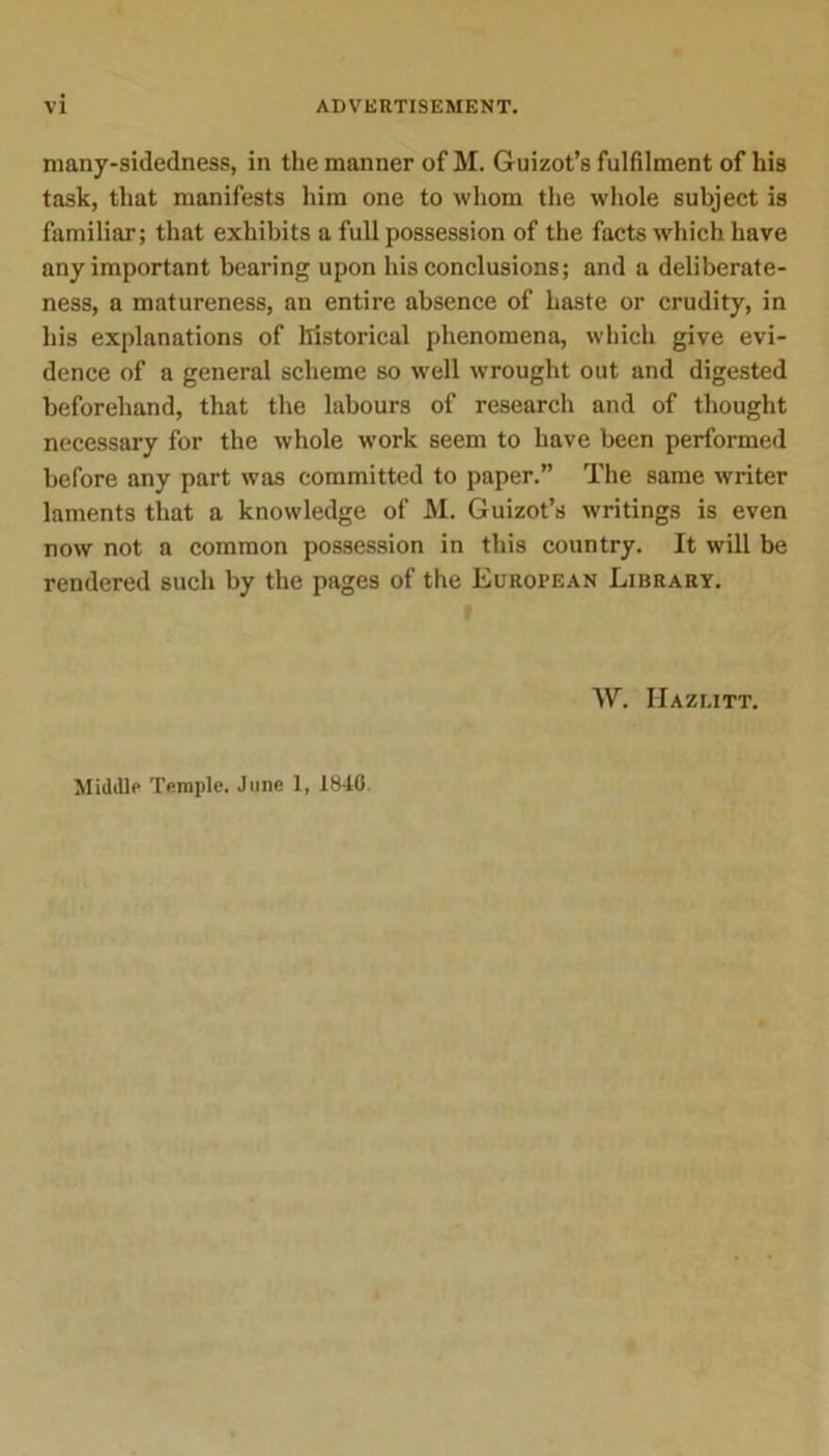 many-sidedness, in the manner of M. Guizot’s fulfilment of his task, that manifests him one to whom the whole subject is familiar; that exhibits a full possession of the facts which have any important bearing upon his conclusions; and a deliberate- ness, a matureness, an entire absence of haste or crudity, in his explanations of historical phenomena, which give evi- dence of a general scheme so well wrought out and digested beforehand, that the labours of research and of thought necessary for the whole work seem to have been performed before any part was committed to paper.” The same writer laments that a knowledge of M. Guizot’s writings is even now not a common possession in this country. It will be rendered such by the pages of the European Library. W. IIazi.itt. Middle Temple. June 1, 1840