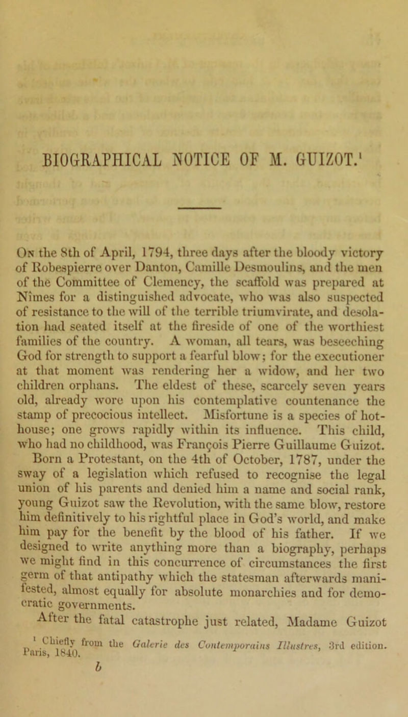 BIOGRAPHICAL NOTICE OF M. GUIZOT.1 On the 8th of April, 1794, three days after the bloody victory of Robespierre over Danton, Camille Desmoulins, and the men of the Committee of Clemency, the scaffold was prepared at Nimes for a distinguished advocate, who was also suspected of resistance to the will of the terrible triumvirate, and desola- tion had seated itself at the fireside of one of the worthiest families of the country. A woman, all tears, was beseeching God for strength to support a fearful blow; for the executioner at that moment was rendering her a widow, and her two children orphans. The eldest of these, scarcely seven years old, already wore upon his contemplative countenance the stamp of precocious intellect. Misfortune is a species of hot- house; one grows rapidly within its influence. This child, who had no childhood, was Francois Pierre Guillaume Guizot. Born a Protestant, on the 4th of October, 1787, under the sway of a legislation which refused to recognise the legal union of his parents and denied him a name and social rank, young Guizot saw the Revolution, with the same blow, restore him definitively to his rightful place in God’s world, and make him pay for the benefit by the blood of his father. If we designed to write anything more than a biography, perhaps we might find in this concurrence of circumstances the first germ of that antipathy which the statesman afterwards mani- fested, almost equally for absolute monarchies and for demo- cratic governments. After the fatal catastrophe just related, Madame Guizot l’luis **°m t*Je (j<l^r‘e ** Contemporains Mustn't, 3rd edition. b