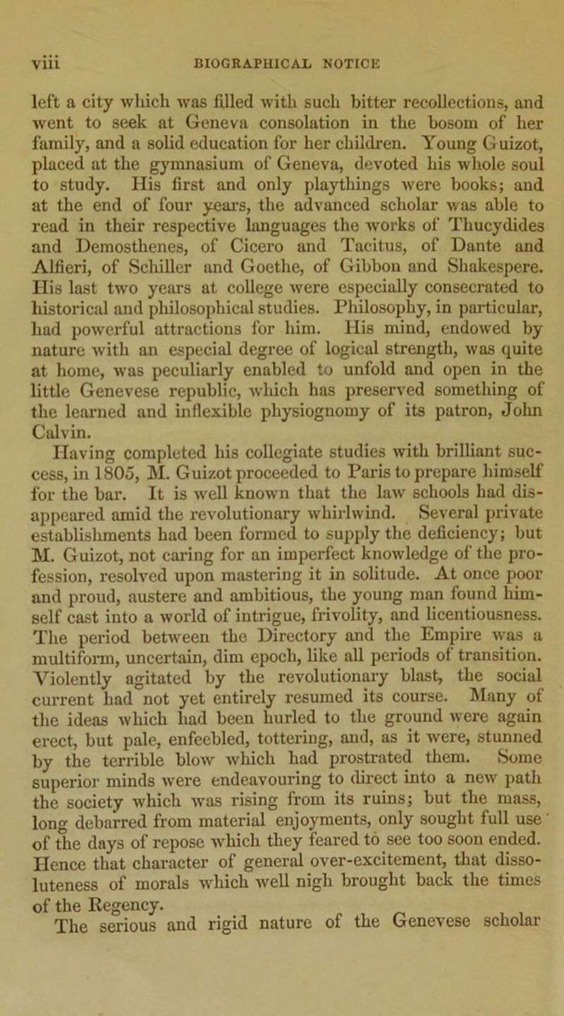 left a city which was filled with such bitter recollections, and went to seek at Geneva consolation in the bosom of her family, and a solid education for her children. Young Guizot, placed at the gymnasium of Geneva, devoted his whole soul to study. His first and only playthings were books; and at the end of four years, the advanced scholar was able to read in their respective languages the works of Thucydides and Demosthenes, of Cicero and Tacitus, of Dante and Alfieri, of Schiller and Goethe, of Gibbon and Shakespere. Ilis last two years at college were especially consecrated to historical and philosophical studies. Philosophy, in particular, had powerful attractions for him. His mind, endowed by nature with an especial degree of logical strength, was quite at home, was peculiarly enabled to unfold and open in the little Genevese republic, which has preserved something of the learned and inflexible physiognomy of its patron, John Calvin. Having completed his collegiate studies with brilliant suc- cess, in 1805, M. Guizot proceeded to Paris to prepare himself for the bar. It is well known that the law schools had dis- appeared amid the revolutionary whirlwind. Several private establishments had been formed to supply the deficiency; but M. Guizot, not caring for an imperfect knowledge of the pro- fession, resolved upon mastering it in solitude. At once poor and proud, austere and ambitious, the young man found him- self cast into a world of intrigue, frivolity, and licentiousness. The period between the Directory and the Empire was a multiform, uncertain, dim epoch, like all periods of transition. Violently agitated by the revolutionary blast, the social current had not yet entirely resumed its course. Many of the ideas which had been hurled to the ground were again erect, but pale, enfeebled, tottering, and, as it were, stunned by the terrible blow which had prostrated them. Some superior minds were endeavouring to direct into a new path the society which was rising from its ruins; but the mass, long debarred from material enjoyments, only sought full use of the days of repose which they feared to see too soon ended. Hence that character of general over-excitement, that disso- luteness of morals which well nigh brought back the times of the Regency. The serious and rigid nature of the Genevese scholar