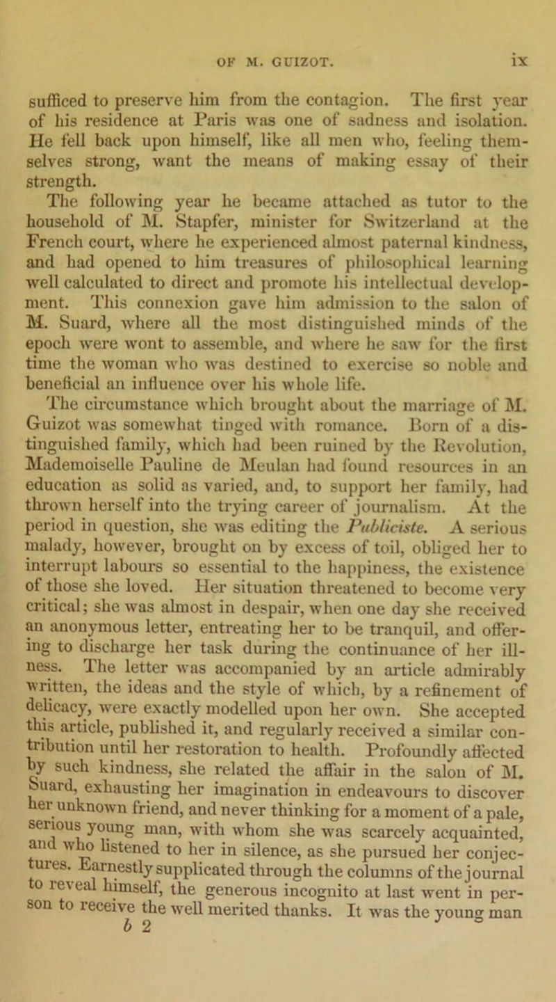 sufficed to preserve him from the contagion. The first year of his residence at Paris was one of sadness and isolation. He fell back upon himself, like all men who, feeling them- selves strong, want the means of making essay of their strength. The following year he became attached as tutor to the household of M. Stapfer, minister for Switzerland at the French court, where lie experienced almost paternal kindness, and had opened to him treasures of philosophical learning well calculated to direct and promote his intellectual develop- ment. This connexion gave him admission to the salon of M. Suard, where till the most distinguished minds of the epoch were wont to assemble, and where he saw for the first time the woman who was destined to exercise so noble and beneficial an inlluence over his whole life. The circumstance which brought about the marriage of M. Guizot was somewhat tinged with romance. Born of a dis- tinguished family, which had been ruined by the Revolution, Mademoiselle Pauline de Meulan had found resources in an education as solid as varied, and, to support her family, had thrown herself into the trying career of journalism. At the period in question, she was editing the PubUciste. A serious malady, however, brought on by excess of toil, obliged her to interrupt labours so essential to the happiness, the existence of those she loved. Her situation threatened to become very critical; she was almost in despair, when one day she received an anonymous letter, entreating her to be tranquil, and offer- ing to discharge her task during the continuance of her ill- ness. The letter was accompanied by an article admirably written, the ideas and the style of which, by a refinement of delicacy, were exactly modelled upon her own. She accepted this article, published it, and regularly received a similar con- tribution until her restoration to health. Profoundly affected by such kindness, she related the affair in the salon of M. Suard, exhausting her imagination in endeavours to discover er unknown friend, and never thinking for a moment of a pale, serious young man, with whom she was scarcely acquainted, and who listened to her in silence, as she pursued her conjec- tures. Earnestly supplicated through the columns of the journal to reveal himself, the generous incognito at last went in per- son to receive the well merited thanks. It was the you no- man b 2