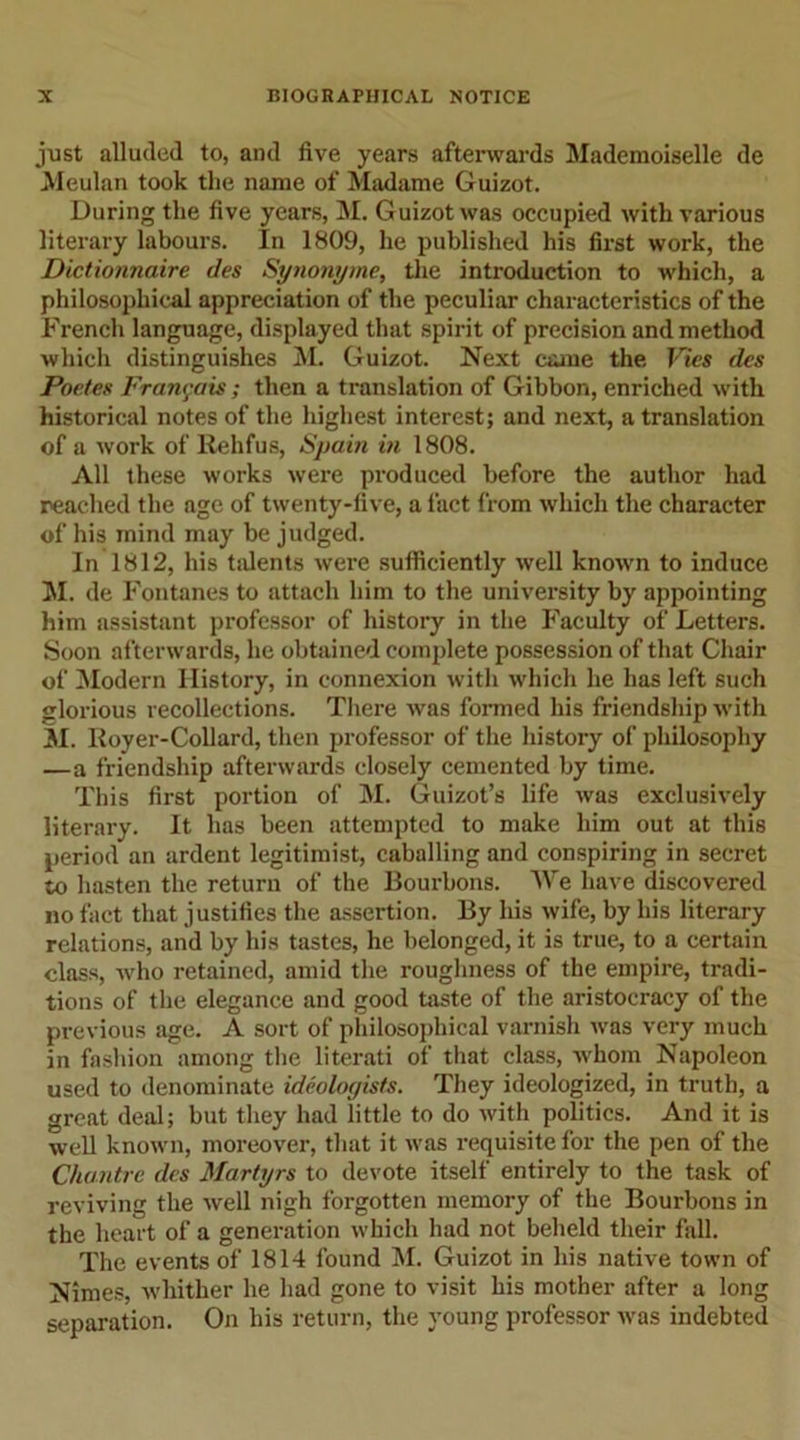 just alluded to, and five years afterwards Mademoiselle de Meulan took the name of Madame Guizot. During the five years, M. Guizot was occupied with various literary labours. In 1809, he published his first work, the Dictionnaire des Synonyme, the introduction to which, a philosophical appreciation of the peculiar characteristics of the French language, displayed that spirit of precision and method which distinguishes M. Guizot. Next came the Vies des Poetes Francois; then a translation of Gibbon, enriched with historical notes of the highest interest; and next, a translation of a work of Rehfus, Spain in 1808. All these works were produced before the author had reached the age of twenty-five, a fact from which the character of his mind may be judged. In 1812, his talents were sufficiently well known to induce M. de Fontanes to attach him to the university by appointing him assistant professor of history in the Faculty of Letters. Soon afterwards, he obtained complete possession of that Chair of Modern History, in connexion with which he has left such glorious recollections. There was formed his friendship with M. Royer-Collard, then professor of the history of philosophy —a friendship afterwards closely cemented by time. This first portion of M. Guizot’s life was exclusively literary. It has been attempted to make him out at this period an ardent legitimist, caballing and conspiring in secret to hasten the return of the Bourbons. We have discovered no fact that justifies the assertion. By his wife, by his literary relations, and by his tastes, he belonged, it is true, to a certain class, who retained, amid the roughness of the empire, tradi- tions of the elegance and good taste of the aristocracy of the previous age. A sort of philosophical varnish was very much in fashion among the literati of that class, whom Napoleon used to denominate ideologists. They ideologized, in truth, a great deal; but they had little to do with politics. And it is well known, moreover, that it was requisite for the pen of the Chantre des Martyrs to devote itself entirely to the task of reviving the well nigh forgotten memory of the Bourbons in the heart of a generation which had not beheld their fall. The events of 1814 found M. Guizot in his native town of Nimes, whither he had gone to visit his mother after a long separation. On his return, the young professor was indebted