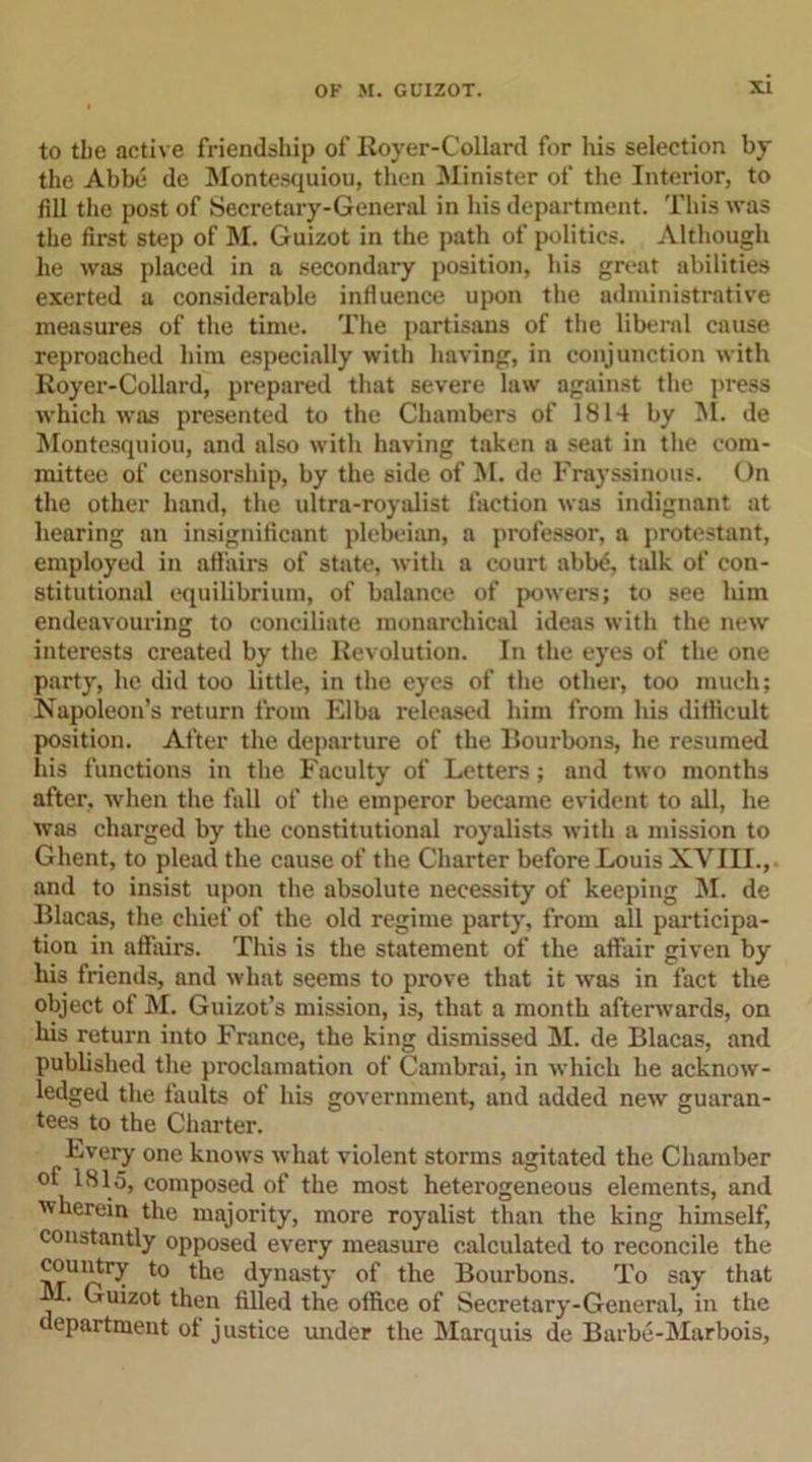to tbe active friendship of Royer-Collard for his selection by the Abbe de Montesquiou, then Minister of the Interior, to fill the post of Secretary-General in his department. This was the first step of M. Guizot in the path of politics. Although he was placed in a secondary position, his great abilities exerted a considerable influence upon the administrative measures of the time. The partisans of the liberal cause reproached him especially with having, in conjunction with Royer-Collard, prepared that severe law against the press which was presented to the Chambers of 1814 by M. de Montesquiou, and also with having taken a seat in the com- mittee of censorship, by the side of M. de Frayssinous. On the other hand, the ultra-royalist faction was indignant at hearing an insignificant plebeian, a professor, a protestant, employed in affairs of state, with a court abbe, talk of con- stitutional equilibrium, of balance of powers; to see him endeavouring to conciliate monarchical ideas with the new interests created by the Revolution. In the eyes of the one party, he did too little, in the eyes of the other, too much; Napoleon’s return from Elba released him from his difficult position. After the departure of the Bourbons, he resumed his functions in the Faculty of Letters; and two months after, when the hill of the emperor became evident to all, he was charged by the constitutional royalists with a mission to Ghent, to plead the cause of the Charter before Louis XVIII., and to insist upon the absolute necessity of keeping 51. de Blacas, the chief of the old regime party, from all participa- tion in affairs. This is the statement of the affair given by his friends, and what seems to prove that it was in fact the object of 51. Guizot’s mission, is, that a month afterwards, on his return into France, the king dismissed 51. de Blacas, and published the proclamation of Cambrai, in which he acknow- ledged the faults of his government, and added new guaran- tees to the Charter. Every one knows what violent storms agitated the Chamber of 1815, composed of the most heterogeneous elements, and wherein the majority, more royalist than the king himself, constantly opposed every measure calculated to reconcile the ™u“try to the dynasty of the Bourbons. To say that 51. Guizot then filled the office of Secretary-General, in the department ot justice under the 5Iarquis de Barbe-5Iarbois,