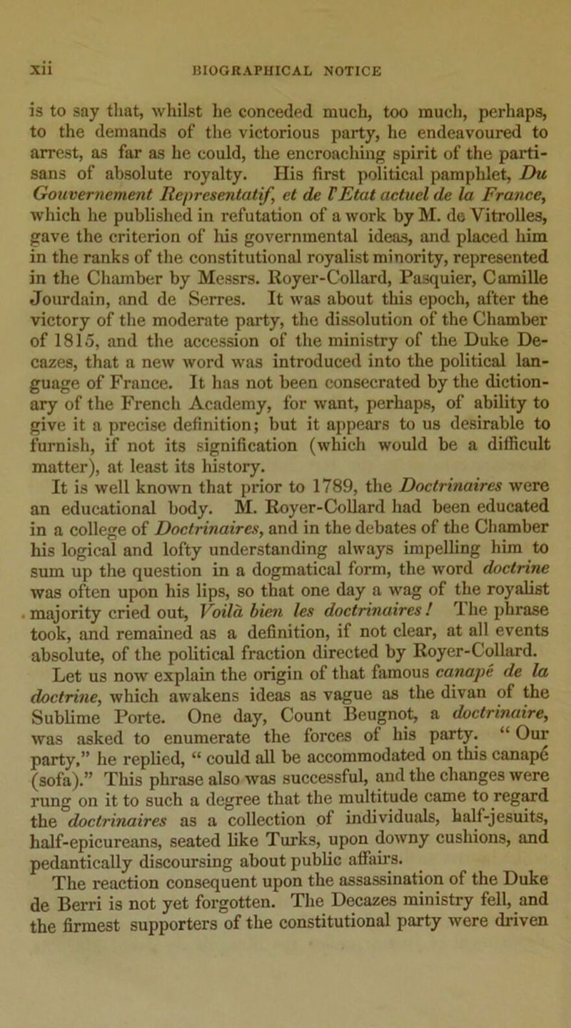 is to say that, whilst he conceded much, too much, perhaps, to the demands of the victorious party, he endeavoured to arrest, as far as he could, the encroaching spirit of the parti- sans of absolute royalty. His first political pamphlet, Du Gouvernement Representatif, ct de VEtat actuel de la France, which he published in refutation of a work by M. de Vitrolles, gave the criterion of Ids governmental ideas, and placed him in the ranks of the constitutional royalist minority, represented in the Chamber by Messrs. Royer-Collard, Pasquier, Camille Jourdain, and de Serres. It was about this epoch, after the victory of the moderate party, the dissolution of the Chamber of 1815, and the accession of the ministry of the Duke De- cazes, that a new word was introduced into the political lan- guage of France. It has not been consecrated by the diction- ary of the French Academy, for want, perhaps, of ability to give it a precise definition; but it appears to us desirable to furnish, if not its signification (which would be a difficult matter), at least its history. It is well known that prior to 1789, the Doctrinaires were an educational body. M. Royer-Collard had been educated in a college of Doctrinaires, and in the debates of the Chamber his logical and lofty understanding always impelling him to sum up the question in a dogmatical form, the word doctrine was often upon his lips, so that one day a wag of the royalist ■ majority cried out, Voila bien les doctrinaires ! The phrase took, and remained as a definition, if not clear, at all events absolute, of the political fraction directed by Royer-Collard. Let us now explain the origin of that famous canape de la doctrine, which awakens ideas as vague as the divan of the Sublime Porte. One day, Count lleugnot, a doctrinaire, was asked to enumerate the forces of his party. “ Our party,” he replied, “ could all be accommodated on this canape (sofa).” This phrase also was successful, aud the changes were rung on it to such a degree that the multitude came to regard the doctrinaires as a collection of individuals, half-jesuits, half-epicureans, seated like Turks, upon downy cushions, and pedantically discoursing about public affairs. The reaction consequent upon the assassination of the Duke de Berri is not yet forgotten. The Decazes ministry fell, and the firmest supporters of the constitutional party were driven