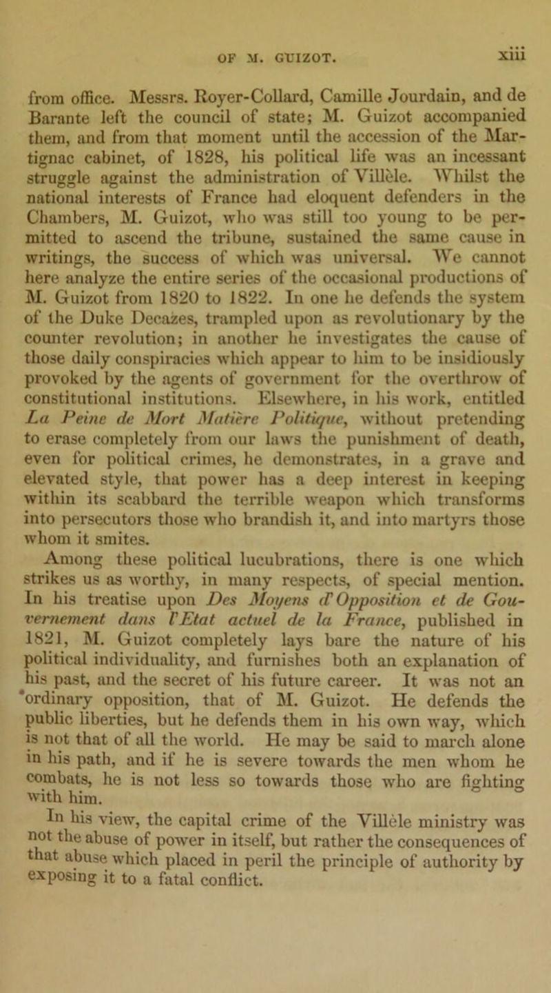 from office. Messrs. Royer-Collard, Camille Jourdain, and de Barante left the council of state; M. Guizot accompanied them, and from that moment until the accession of the Mar- tignac cabinet, of 1828, his political life was an incessant struggle against the administration of Villele. Whilst the national interests of France had eloquent defenders in the Chambers, M. Guizot, who was still too young to be per- mitted to ascend the tribune, sustained the same cause in writings, the success of which was universal. We cannot here analyze the entire series of the occasional productions of M. Guizot from 1820 to 1822. In one he defends the system of the Duke Decazes, trampled upon as revolutionary by the counter revolution; in another he investigates the cause of those daily conspiracies which appear to him to be insidiously provoked by the agents of government for the overthrow of constitutional institutions. Elsewhere, in his work, entitled La Peine de Mart Mature Politique, without pretending to erase completely from our laws the punishment of death, even for political crimes, he demonstrates, in a grave and elevated style, that power has a deep interest in keeping within its scabbard the terrible weapon which transforms into persecutors those who brandish it, and into martyrs those whom it smites. Among these political lucubrations, there is one which strikes us as worthy, in many respects, of special mention. In his treatise upon Des Mot/ens (V Opposition et de Gou- vemement dans VEtat actuel de la France, published in 1821, M. Guizot completely lays bare the nature of his political individuality, and furnishes both an explanation of his past, and the secret of his future career. It was not an ‘ordinary opposition, that of M. Guizot. He defends the public liberties, but he defends them in his own way, which is not that of all the world. He may be said to march alone in his path, and if he is severe towards the men whom he combats, he is not less so towards those who are fighting with him. In his view, the capital crime of the Villele ministry was not the abuse of power in itself, but rather the consequences of that abuse which placed in peril the principle of authority by exposing it to a fatal conflict.