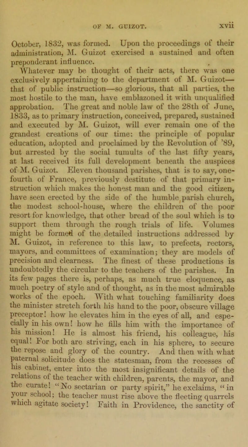 October, 1832, was formed. Upon the proceedings of their administration, M. Guizot exercised a sustained and often preponderant influence. Whatever may be thought of their acts, there was one exclusively appertaining to the department of M. Guizot— that of public instruction—so glorious, that all parties, the most hostile to the man, have emblazoned it with unqualified approbation. The great and noble law of the 28th of dune, 1833, as to primary instruction, conceived, prepared, sustained and executed by M. Guizot, will ever remain one of the grandest creations of our time: the principle of popular education, adopted and proclaimed by the Revolution of ’89, but arrested by the social tumults of the last fifty years, at last received its full development beneath the auspices of M. Guizot. Eleven thousand parishes, that is to say, one- fourth of France, previously destitute of that primary in- struction which makes the honest man and the good citizen, have seen erected by the side of the humble(parish church, the modest school-house, where the children of the poor resort for knowledge, that other bread of the soul which is to support them through the rough trials of life. Volumes might be formed of the detailed instructions addressed by M. Guizot, in reference to this law, to prefects, rectors, mayors, and committees of examination; they are models of precision and clearness. The finest of these productions is undoubtedly the circular to the teachers of the parishes. In its few pages there is, perhaps, as much true eloquence, as much poetry of style and of thought, as in the most admirable works of the epoch. With what touching familiarity does the minister stretch forth his hand to the poor, obscure village preceptor! how he elevates him in the eyes of all, and espe- cially in his own! how he fills him with the importance of his mission! He is almost his friend, his colleague, his equal! For both are striving, each in his sphere, to secure the repose and glory of the country. And then with what paternal solicitude does the statesman, from the recesses of his cabinet, enter into the most insignificant details of the relations ol the teacher with children, parents, the mayor, and the curate! “No sectarian or party spirit,” he exclaims, “in your school; the teacher must rise above the fleeting quarrels which agitate society! Faith in Providence, the sanctity of