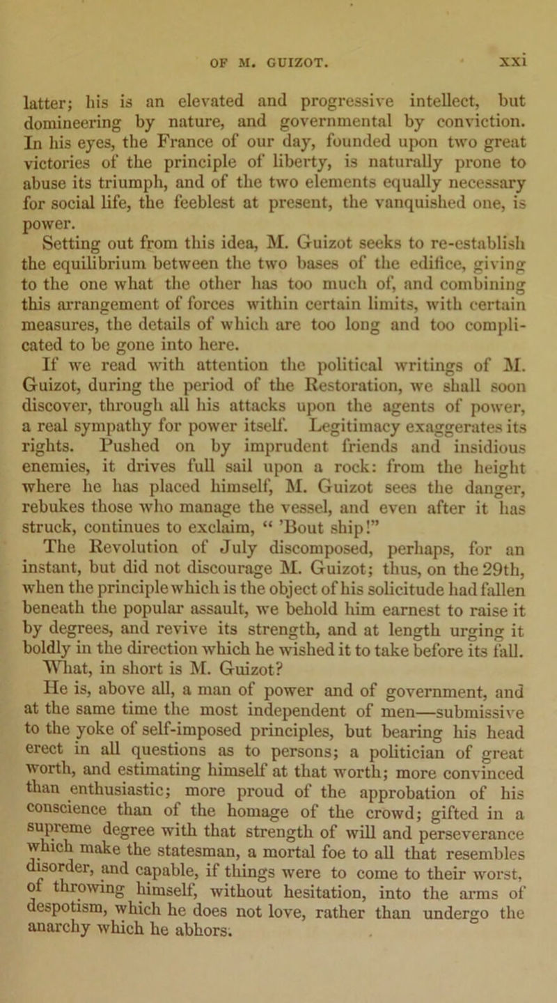 latter; his is an elevated and progressive intellect, but domineering by nature, and governmental by conviction. In his eyes, the France of our day, founded upon two great victories of the principle of liberty, is naturally prone to abuse its triumph, and of the two elements equally necessary for social life, the feeblest at present, the vanquished one, is power. Setting out from this idea, M. Guizot seeks to re-establish the equilibrium between the two bases of the edifice, giving to the one what the other has too much of, and combining this arrangement of forces within certain limits, with certain measures, the details of which are too long and too compli- cated to be gone into here. If we read with attention the political writings of M. Guizot, during the period of the Restoration, we shall soon discover, through all his attacks upon the agents of power, a real sympathy for power itself. Legitimacy exaggerates its rights. Pushed on by imprudent friends and insidious enemies, it drives full sail upon a rock: from the height where he has placed himself, M. Guizot sees the danger, rebukes those who manage the vessel, and even after it has struck, continues to exclaim, “ ’Bout ship!” The Revolution of July discomposed, perhaps, for an instant, but did not discourage M. Guizot; thus, on the 29th, when the principle which is the object of his solicitude had fallen beneath the popular assault, we behold him earnest to raise it by degrees, and revive its strength, and at length urging it boldly in the direction which he wished it to take before its tall. What, in short is M. Guizot? He is, above all, a man of power and of government, and at the same time the most independent of men—submissive to the yoke of self-imposed principles, but bearing his head erect in all questions as to persons; a politician of great worth, and estimating himself at that worth; more convinced than enthusiastic; more proud of the approbation of his conscience than of the homage of the crowd; gifted in a supieme degree with that strength of will and perseverance which make the statesman, a mortal foe to all that resembles disorder, and capable, if things were to come to their worst, of throwing himself, without hesitation, into the arms of despotism, which he does not love, rather than undergo the anarchy which he abhors.