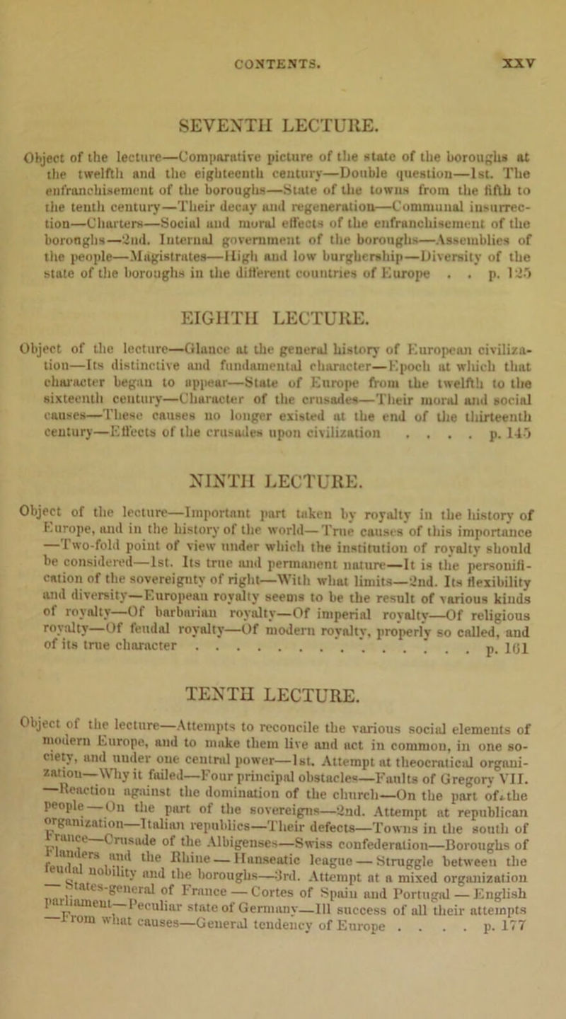 SEVENTH LECTURE. Object of the lecture—Comparative picture of the state of the boroughs at the twelfth ami the eighteenth century—Double question—1st. The enfranchisement of the boroughs—State of the towns from the fifth to the tenth century—Their decay and regeneration—Communal insurrec- tion—Charters—Sociul und mural effects of the enfranchisement of tho boronghs—2nd. Internal government of the boroughs—Assemblies of the people—Magistrates—High and low burghership—Diversity of the state of the boroughs in the different countries of Kurope . . p. 125 EIGHTH LECTURE. Object of the lecture—-Glance at the general history of European civiliza- tion—Its distinctive and fundamental character—Epoch ut which that character began to appear—State of Europe from the twelfth to the sixteenth century—Character of the crusades—Their moral und social causes—These causes no longer existed at the end of the thirteenth century—Effects of the crusades upon civilization . . . . p. 145 NINTH LECTURE. Object of the lecture—Important part taken by royalty in the history of Europe, and in the history of the world—True causes of this importance — Two-fold point of view under which the institution of royalty should be considered—1st. Its true and permanent nature—It is tile personifi- cation of the sovereignty of right—With what limits—2nd. Its flexibility and diversity—European royalty seems to be the result of various kinds of royalty—Of barbarian royalty—Of imperial royalty—Of religious royalty—Of feudal royalty—Of modern royalty, properly so called, and of its true character p. 101 TENTH LECTURE. Object oi the lecture Attempts to reconcile the various social elements of modern Europe, and to make them live and act in common, in one so- ctetv, and under one central power—1st, Attempt at theocmticid organi- zation—Why it failed—Four principal obstacles—Faults of Gregory VII. —Reaction against the domination of the church—On the part ofulte people On the part of the sovereigns—2nd. Attempt at republican organization—Italian republics—Their defects—Towns in the south of tame ( rusade of the Albigenses—Swiss confederation—Boroughs of 1*0-^ l'le —Hanseatic league — Struggle between the s 110 1 - ''d boroughs—3rd. Attempt at n mixed organization n,.rl eS'8Pn,tral of France — Cortes of Spaiu and Portugal — English uuncut— Peculiar state of Germanv—111 success of all their attempts 1 torn what causes—General tendency of Europe .... p. 177
