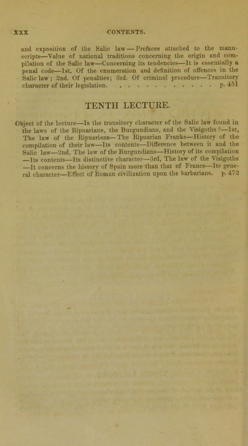 and exposition of the Salic law — Prefaces attached to the manu- scripts—Value of national traditions concerning the origin and com- pilation of the Salic law—Concerning its tendencies—It is essentially a penal code—1st. Of the enumeration and definition of offences in the Salic law ; 2nd. Of penalties; 3rd. Of criminal procedure—Transitory character of their legislation. ........... p. 451 TENTH LECTURE. Object of the lecture—Is the transitory character of the Salic law found in the laws of the Ripuarians, the Burgundians, and the Visigoths?—1st, The law of the Ripuarians—The Ripuarian Franks—History of the compilation of their law—Its contents—Difference between it and the Salic law—2nd, The law of the Burgundians—History of its compilation —Its contents—Its distinctive character—3rd, The lnw of the Visigoths —It concerns the history of Spain more than tlint of France—Its gene- ral character—Effect of Roman civilization upon the barbarians, p. 472