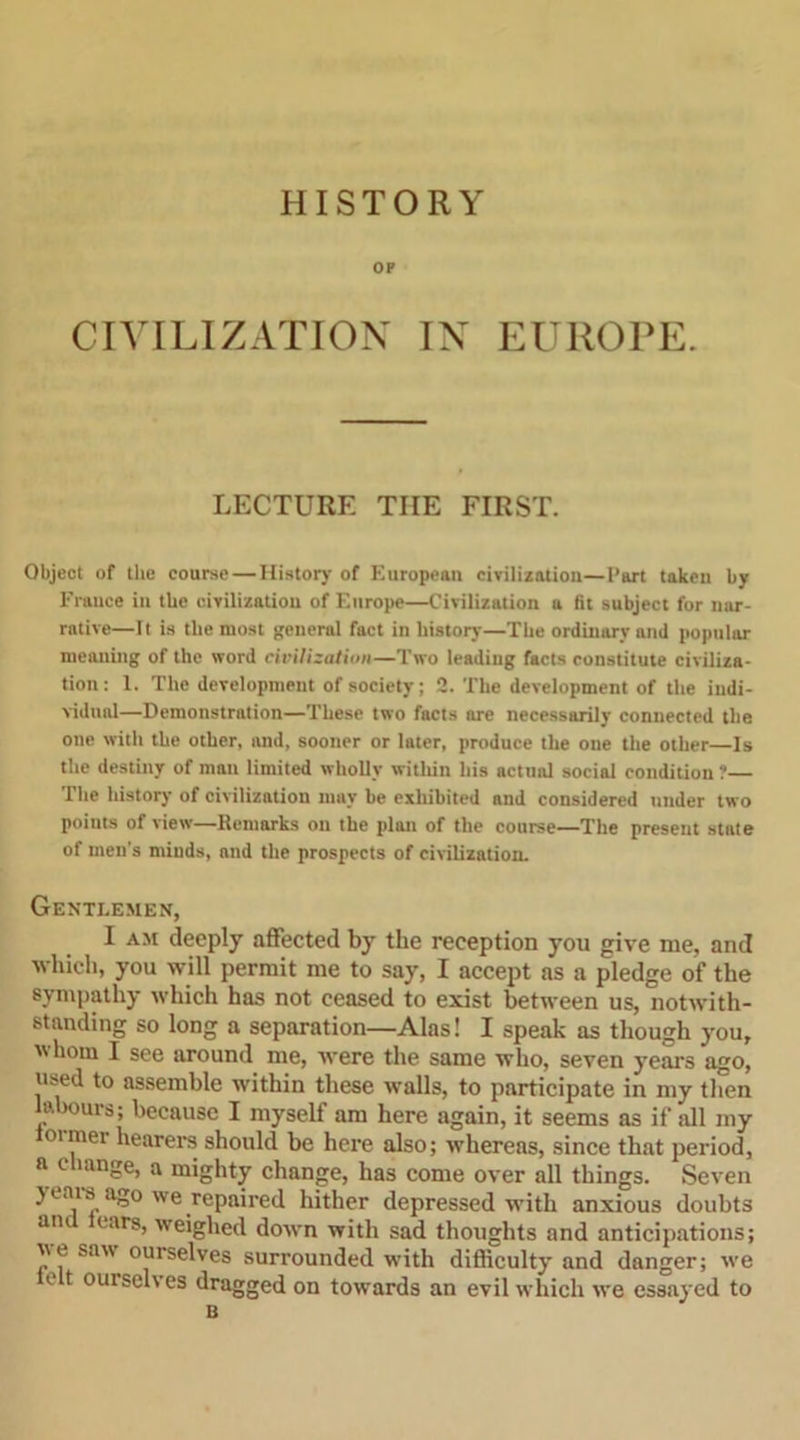 HISTORY OP CIVILIZATION IN EUROPE. LECTURE THE FIRST. Object of the course — History of European civilization—Part taken by France in the civilization of Europe—Civilization a (it subject for nar- rative—It is the most general fact in history—The ordinary and popular meaning of the word civilization—Two leading facts constitute civiliza- tion: 1. The development of society; 2. The development of the indi- vidual—Demonstration—These two facts are necessarily connected the one with the other, and, sooner or later, produce the one the other—Is the destiny of man limited wholly within his actual social condition? The history of civilization may be exhibited and considered under two points of view—Remarks on the plan of the course—The present state of men's minds, and the prospects of civilization. Gentlemen, I am deeply affected by the reception you give me, and which, you will permit me to say, I accept as a pledge of the sympathy which has not ceased to exist between us, notwith- standing so long a separation—Alas! I speak as though you, whom I see around me, were the same who, seven years ago, used to assemble within these walls, to participate in my then labours; because I myself am here again, it seems as if all my oimei hearers should be here also; whereas, since that period, a c iange, a mighty change, has come over all things. Seven years ago we repaired hither depressed with anxious doubts am ears, weighed down with sad thoughts and anticipations; ue saw ourselves surrounded with difficulty and danger; we e t out selves dragged on towards an evil which we essayed to B