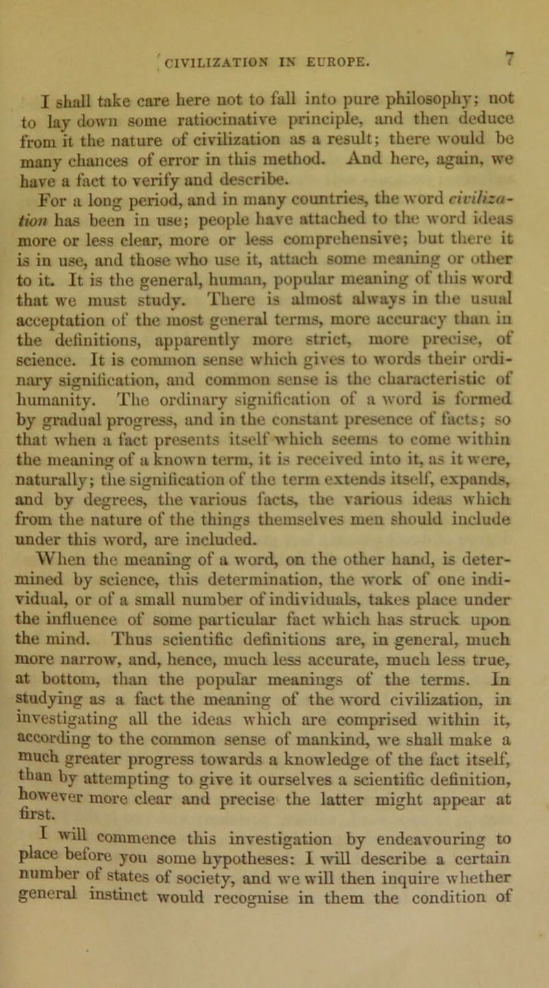 I shall take care here not to fall into pure philosophy; not to lay down some ratiocinative principle, and then deduce from it the nature of civilization as a result; there would be many chances of error in this method. And here, again, we have a fact to verify and describe. For a long period, and in many countries, the word civiliza- tion has been in use; people have attached to the word ideas more or less clear, more or less comprehensive; but there it is in use, and those who use it, attach some meaning or other to it. It is the general, human, popular meaning of this word that we must study. There is almost always in the usual acceptation of the most general terms, more accuracy than in the definitions, apparently more strict, more precise, of science. It is common sense which gives to words their ordi- nary signification, and common sense is the characteristic of humanity. The ordinary signification of a word is formed by gradual progress, and in the constant presence of facts; so that when a fact presents itself which seems to come within the meaning of a known term, it is received into it, as it were, naturally; the signification of the term extends itself, expands, and by degrees, the various facts, the various ideas which from the nature of the things themselves men should include under this word, are included. When the meaning of a word, on the other hand, is deter- mined by science, this determination, the work of one indi- vidual, or of a small number of individuals, takes place under the influence of some particular fact which has struck upon the mind. Thus scientific definitions are, in general, much more narrow, and, hence, much less accurate, much less true, at bottom, than the popular meanings of the terms. In studying as a fact the meaning of the word civilization, in investigating all the ideas which are comprised within it, according to the common sense of mankind, we shall make a much greater progress towards a knowledge of the fact itself, than by attempting to give it ourselves a scientific definition, however more clear and precise the latter might appear at first. I will commence this investigation by endeavouring to place before you some hypotheses: 1 will describe a certain number of states of society, and we will then inquire whether general instinct would recognise in them the condition of