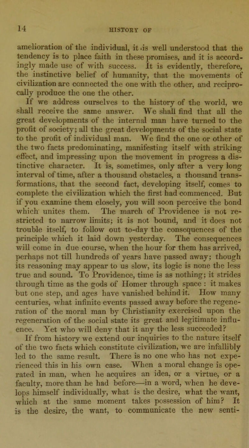 amelioration of the individual, it .is well understood that the tendency is to place faith in these promises, and it is accord- ingly made use of with success. It is evidently, therefore, the instinctive belief of humanity, that the movements of civilization are connected the one with the other, and recipro- cally produce the one the other. If we address ourselves to the history of the world, we shall receive the same answer. We shall find that all the great developments of the internal man have turned to the profit of society; all the great developments of the social state to the profit of individual man. We find the one or other of the two facts predominating, manifesting itself with striking effect, and impressing upon the movement in progress a dis- tinctive character. It is, sometimes, only after a very long interval of time, after a thousand obstacles, a thousand trans- formations, that the second fact, developing itself, comes to complete the civilization which the first had commenced. But if you examine them closely, you will soon perceive the bond which unites them. The march of Providence is not re- stricted to narrow limits; it is not bound, and it does not trouble itself, to follow out to-day the consequences of the principle which it laid down yesterday. The consequences will come in due course, when the hour for them has arrived, perhaps not till hundreds of years have passed away; though its reasoning may appear to us slow, its logic is none the less true and sound. To Providence, time is as nothing; it strides through time as the gods of Homer through space : it makes but one step, and ages have vanished behind it. How many centuries, what infinite events passed away before the regene- ration of the moral man by Christianity exercised upon the regeneration of the social state its great and legitimate influ- ence. Yet who will deny that it any the less succeeded? If from history we extend our inquiries to the nature itself of the two facts which constitute civilization, we are infallibly led to the same result. There is no one who has not expe- rienced this in his own case. When a moral change is ope- rated in man, when he acquires an idea, or a virtue, or a faculty, more than he had before—in a word, when he deve- lops himself individually, what is the desire, what the want, winch at the same moment takes possession of him? It is the desire, the want, to communicate the new senti-