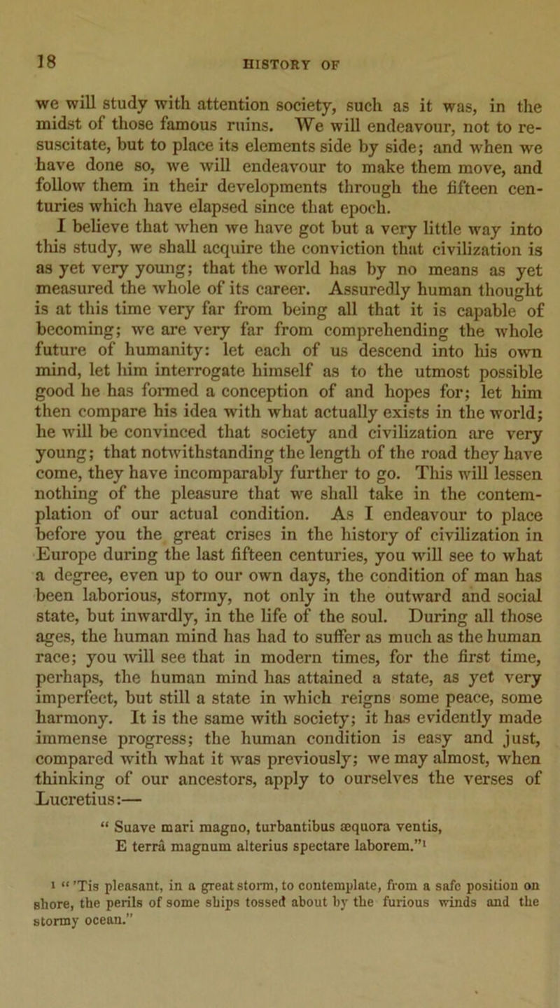 we will study with attention society, such as it was, in the midst of those famous ruins. We will endeavour, not to re- suscitate, but to place its elements side by side; and when we have done so, we will endeavour to make them move, and follow them in their developments through the fifteen cen- turies which have elapsed since that epoch. I believe that when we have got but a very little way into this study, we shall acquire the conviction that civilization is as yet very young; that the world has by no means as yet measured the whole of its career. Assuredly human thought is at this time very far from being all that it is capable of becoming; we are very far from comprehending the whole future of humanity: let each of us descend into his own mind, let him interrogate himself as to the utmost possible good he has formed a conception of and hopes for; let him then compare his idea with what actually exists in the world; he will be convinced that society and civilization are very young; that notwithstanding the length of the road they have come, they have incomparably further to go. This will lessen nothing of the pleasure that we shall take in the contem- plation of our actual condition. As I endeavour to place before you the great crises in the history of civilization in Europe during the last fifteen centuries, you will see to what a degree, even up to our own days, the condition of man has been laborious, stormy, not only in the outward and social state, but inwardly, in the life of the soul. During all those ages, the human mind has had to suffer as much as the human race; you will see that in modern times, for the first time, perhaps, the human mind has attained a state, as yet very imperfect, but still a state in which reigns some peace, some harmony. It is the same with society; it has evidently made immense progress; the human condition is easy and just, compared with what it was previously; we may almost, when thinking of our ancestors, apply to ourselves the verses of Lucretius:— “ Suave mari magno, turbantibus aequora ventis, E terra magnum alterius spectare laborem.”1 i “Tis pleasant, in a great storm, to contemplate, from a safe position on shore, the perils of some ships tossed about by the furious winds and the stormy ocean.”