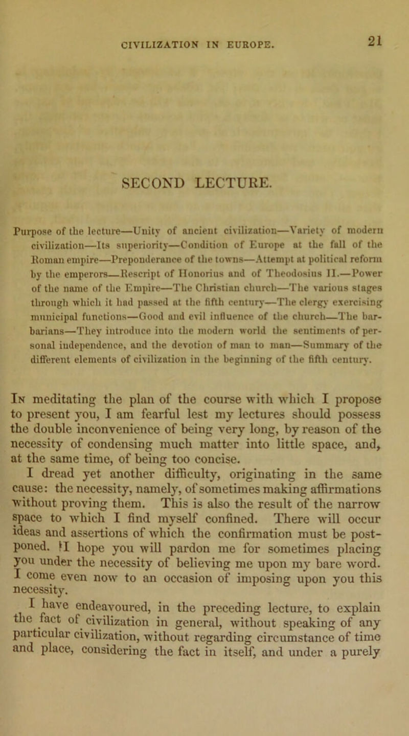 SECOND LECTURE. Purpose of the lecture—Unity of ancient civilization—Variety of modern civilization—Its superiority—Condition of Europe at the fall of the Homan empire—Preponderance of the towns—Attempt at political reform by the emperors—Rescript of Honorius and of Theodosius II.—Power of the name of the Empire—The Christian church—The various stages through which it had passed at the fifth century—The clergy exercising municipal functions—Good and evil influence of the church—The bar- barians—They introduce iuto the modern world the sentiments of per- sonal independence, and the devotion of man to man—Summary of the different elements of civilization in the beginning of the fifth century. In meditating the plan of the course with which I propose to present you, I am fearful lest my lectures should possess the double inconvenience of being very long, by reason of the necessity of condensing much matter into little space, and, at the same time, of being too concise. I dread yet another difficulty, originating in the same cause: the necessity, namely, of sometimes making affirmations without proving them. This is also the result of the narrow space to which I find myself confined. There will occur ideas and assertions of which the confirmation must be post- poned. II hope you will pardon me for sometimes placing you under the necessity of believing me upon my bare word. I come even now to an occasion of imposing upon you this necessity. I have endeavoured, in the preceding lecture, to explain the fact of civilization in general, without speaking of any particular civilization, without regarding circumstance of time and place, considering the fact in itself, and under a purely