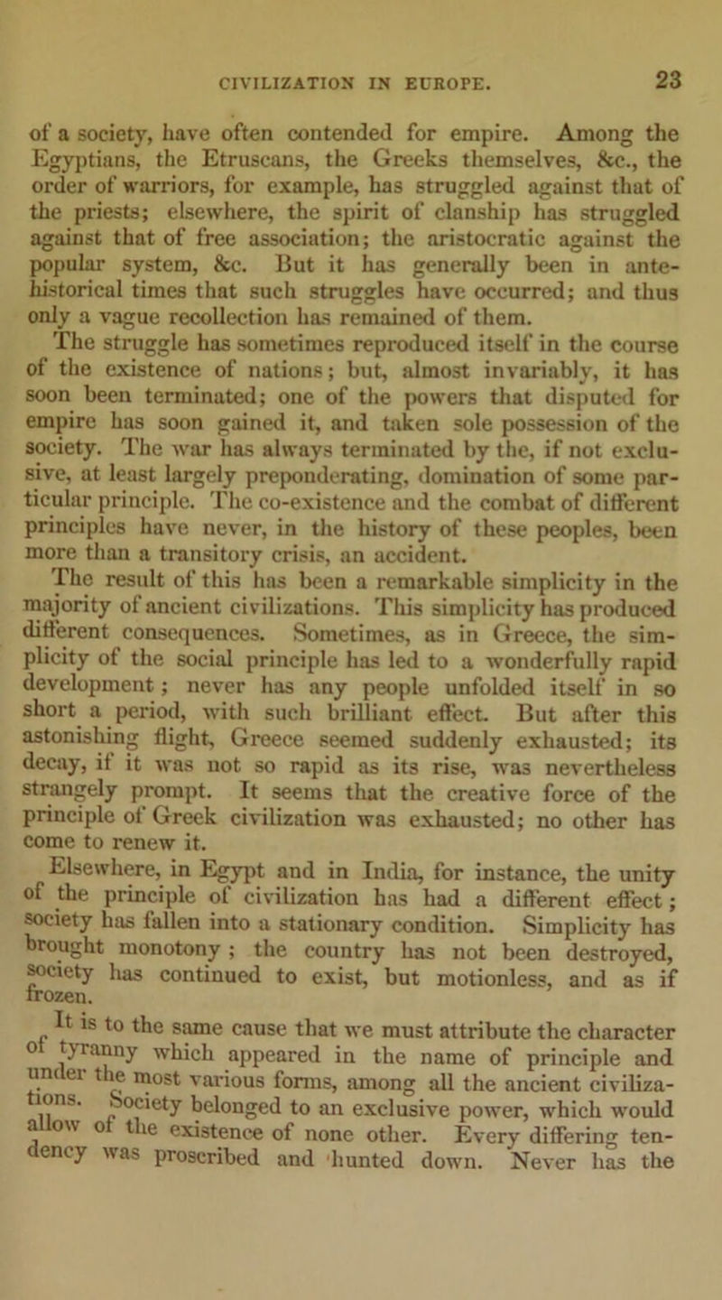 of a society, have often contended for empire. Among the Egyptians, the Etruscans, the Greeks themselves, &amp;c., the order of warriors, for example, has struggled against that of the priests; elsewhere, the spirit of clanship has struggled against that of free association; the aristocratic against the popular system, &amp;c. But it has generally been in ante- historical times that such struggles have occurred; and thus only a vague recollection has remained of them. The struggle has sometimes reproduced itself in the course of the existence of nations; but, almost invariably, it has soon been terminated; one of the powers that disputed for empire has soon gained it, and taken sole possession of the society. The war has always terminated by the, if not exclu- sive, at least largely preponderating, domination of some par- ticular principle. The co-existence and the combat of different principles have never, in the history of these peoples, been more than a transitory crisis, an accident. The result of this has been a remarkable simplicity in the majority of ancient civilizations. This simplicity has produced different consequences. Sometimes, as in Greece, the sim- plicity ot the social principle has led to a wonderfully rapid development; never has any people unfolded itself in so short a period, with such brilliant effect. But after this astonishing flight, Greece seemed suddenly exhausted; its decay, it it was not so rapid as its rise, was nevertheless strangely prompt. It seems that the creative force of the principle of Greek civilization was exhausted; no other has come to renew it. Elsewhere, in Egypt and in India, for instance, the unity of the principle of civilization has had a different effect; society has fallen into a stationary condition. Simplicity has brought monotony ; the country has not been destroyed, society has continued to exist, but motionless, and as if frozen. It is to the same cause that we must attribute the character o tyranny which appeared in the name of principle and um ei t ie most various forms, among all the ancient civiliza- ions. Society belonged to an exclusive power, which would a ow o the existence of none other. Every differing ten- ency was proscribed and 'hunted down. Never has the