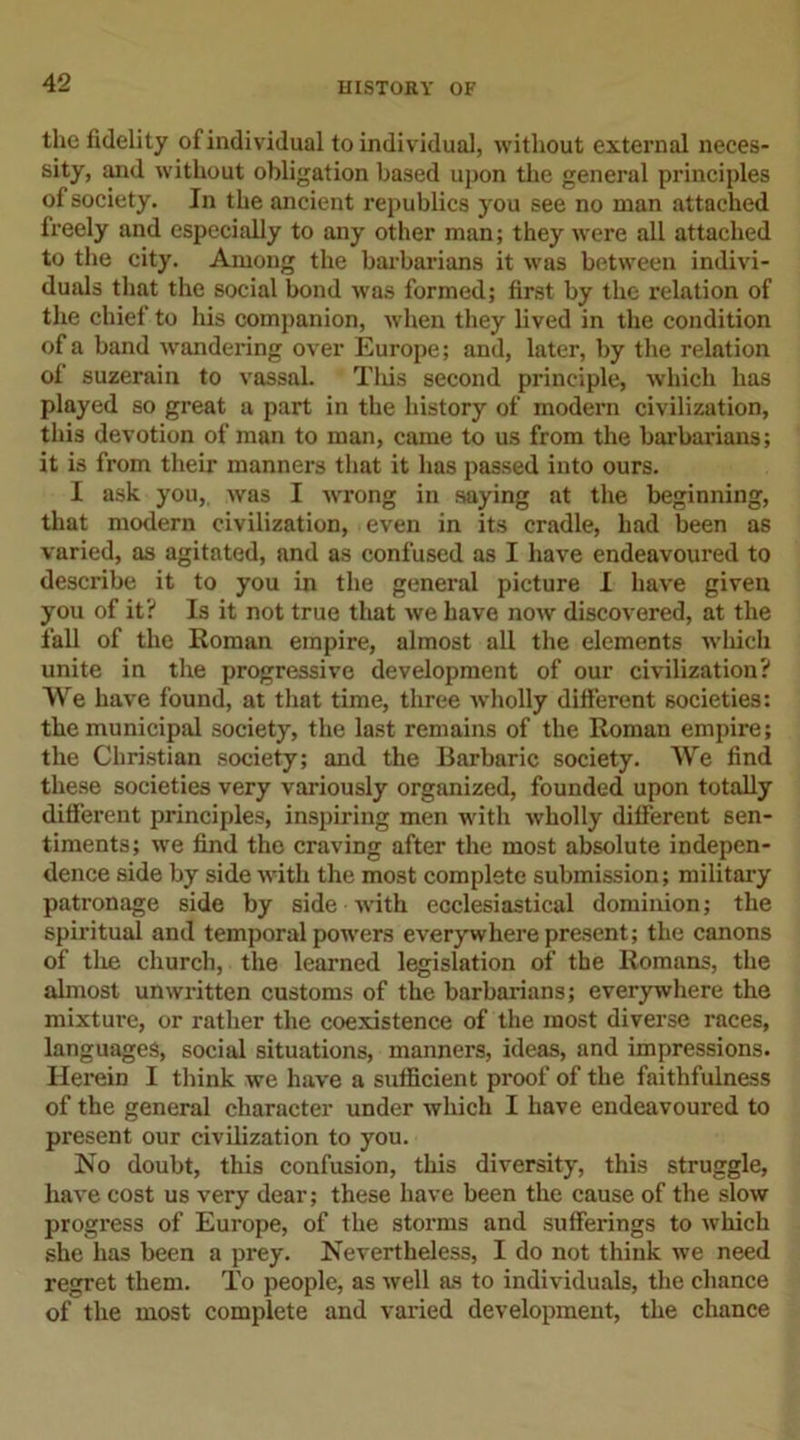 the fidelity of individual to individual, without external neces- sity, and without obligation based upon the general principles of society. In the ancient republics you see no man attached freely and especially to any other man; they were all attached to the city. Among the barbarians it was between indivi- duals that the social bond was formed; first by the relation of the chief to his companion, when they lived in the condition of a band wandering over Europe; and, later, by the relation of suzerain to vassal. Tliis second principle, which has played so great a part in the history of modern civilization, this devotion of man to man, came to us from the barbarians; it is from their manners that it has passed into ours. I ask you,, was I wrong in saying at the beginning, that modern civilization, even in its cradle, had been as varied, as agitated, and as confused as I have endeavoured to describe it to you in the general picture I have given you of it? Is it not true that we have now discovered, at the fall of the Roman empire, almost all the elements which unite in the progressive development of our civilization? We have found, at that time, three wholly different societies: the municipal society, the last remains of the Roman empire; the Christian society; and the Barbaric society. We find these societies very variously organized, founded upon totally different principles, inspiring men with wholly different sen- timents; we find the craving after the most absolute indepen- dence side by side with the most complete submission; military patronage side by side noth ecclesiastical dominion; the spiritual and temporal powers everywhere present; the canons of the church, the learned legislation of the Romans, the almost unwritten customs of the barbarians; everywhere the mixture, or rather the coexistence of the most diverse races, languages, social situations, manners, ideas, and impressions. Herein I think we have a sufficient proof of the faithfulness of the general character under which I have endeavoured to present our civilization to you. No doubt, this confusion, this diversity, this struggle, have cost us very dear; these have been the cause of the slow progress of Europe, of the storms and sufferings to which she has been a prey. Nevertheless, I do not think we need regret them. To people, as well as to individuals, the chance of the most complete and varied development, the chance