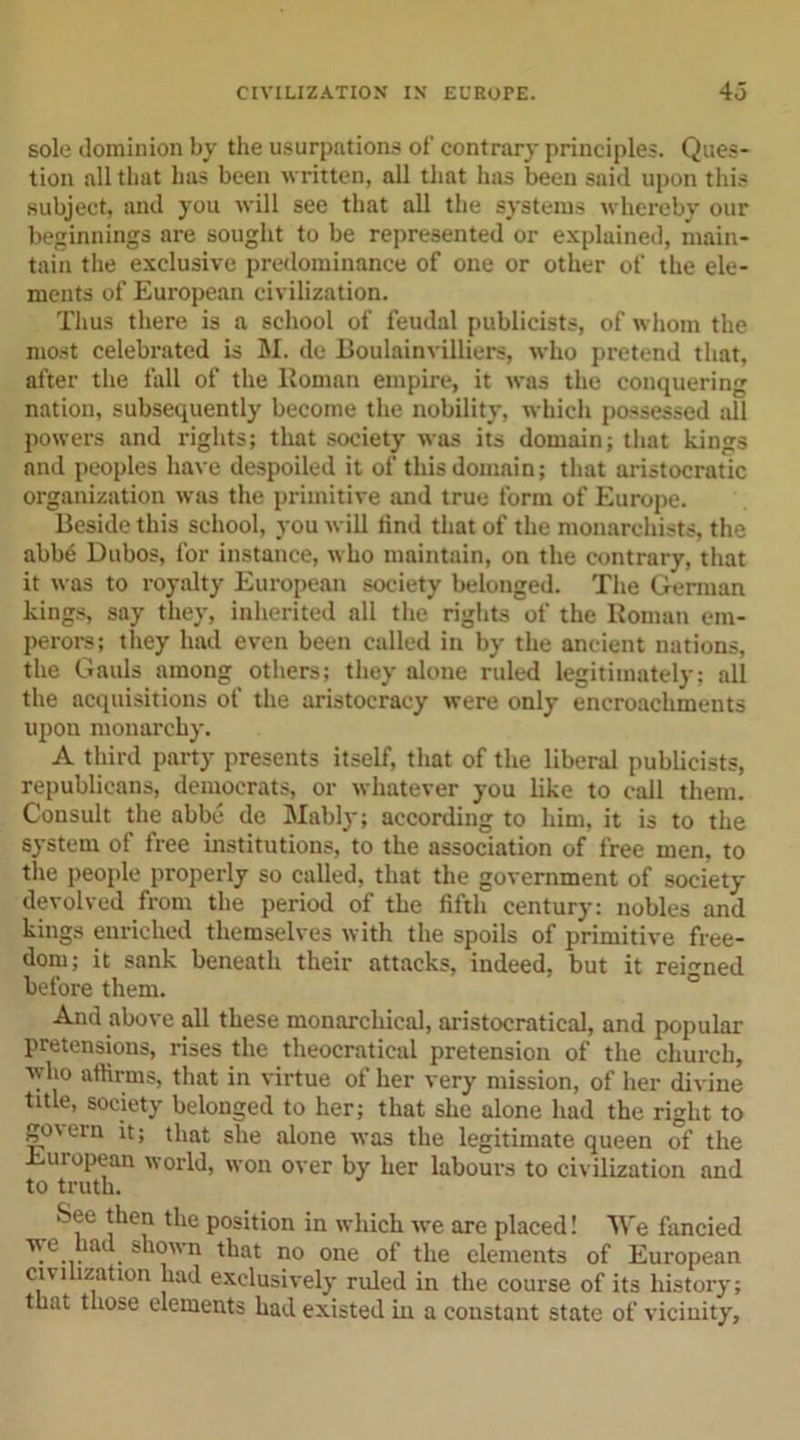 sole dominion by the usurpations of contrary principles. Ques- tion all that has been written, all that has been said upon this subject, and you will see that all the systems whereby our beginnings are sought to be represented or explained, main- tain the exclusive predominance of one or other of the ele- ments of European civilization. Thus there is a school of feudal publicists, of whom the most celebrated is M. de Boulainvilliers, who pretend that, after the fall of the Roman empire, it was the conquering nation, subsequently become the nobility, which possessed all powers and rights; that society was its domain; that kings and peoples have despoiled it of this domain; that aristocratic organization was the primitive and true form of Europe. Beside this school, you will find that of the monarchists, the abbe Dubos, for instance, who maintain, on the contrary, that it was to royalty European society belonged. The German kings, say they, inherited all the rights of the Roman em- perors; they had even been called in by the ancient nations, the Gauls among others; they alone ruled legitimately; all the acquisitions of the aristocracy were only encroachments upon monarchy. A third party presents itself, that of the liberal publicists, republicans, democrats, or whatever you like to call them. Consult the abbe de Mably; according to him, it is to the system of free institutions, to the association of free men, to the people properly so called, that the government of society devolved from the period of the fifth century: nobles and kings enriched themselves with the spoils of primitive free- dom; it sank beneath their attacks, indeed, but it reigned before them. And above all these monarchical, aristocratical, and popular pretensions, rises the theocratical pretension of the church, who affirms, that in virtue of her very mission, of her divine title, society belonged to her; that she alone had the right to go\em it; that she alone was the legitimate queen of the European world, won over by her labours to civilization and to truth. See then the position in which we are placed! We fancied we had shown that no one of the elements of European civi ization had exclusively ruled in the course of its history; that those elements had existed in a constant state of vicinity,