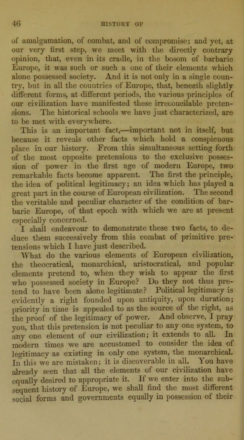 of amalgamation, of combat, and of compromise; and yet, at our very first step, we meet with the directly contrary opinion, that, even in its cradle, in the bosom of barbaric Europe, it was such or such a one of their elements which alone possessed society. And it is not only in a single coun- try, but in all the countries of Europe, that, beneath slightly different forms, at different periods, the various principles of our civilization have manifested these irreconcilable preten- sions. The historical schools we have just characterized, are to be met with everywhere. This is an important fact,—important not in itself, but because it reveals other facts which hold a conspicuous place in our history. From this simultaneous setting forth of the most opposite pretensions to the exclusive posses- sion of power in the first age of modern Europe, two remarkable facts become apparent. The first the principle, the idea of political legitimacy; an idea which has played a great part in the course of European civilization. The second the veritable and peculiar character of the condition of bar- baric Europe, of that epoch with which we are at present especially concerned. I shall endeavour to demonstrate these two facts, to de- duce them successively from this combat of primitive pre- tensions which I have just described. What do the various elements of European civilization, the theocratical, monarchical, aristocratical, and popular elements pretend to, when they wish to appear the first who possessed society in Europe? Do they not thus pre- tend to have been alone legitimate? Political legitimacy is evidently a right founded upon antiquity, upon duration; priority in time is appealed to as the source of the right, as the proof of the legitimacy of power. And observe, I pray you, that this pretension is not peculiar to any one system, to any one element of our civilization; it extends to all. In modem times we are accustomed to consider the idea of legitimacy as existing in only one system, the monarchical. In this we are mistaken; it is discoverable in all. You have already seen that all the elements of our civilization have equally desired to appropriate it. If we enter into the sub- sequent history of Europe, we shall find the most different social forms and governments equally in possession of their