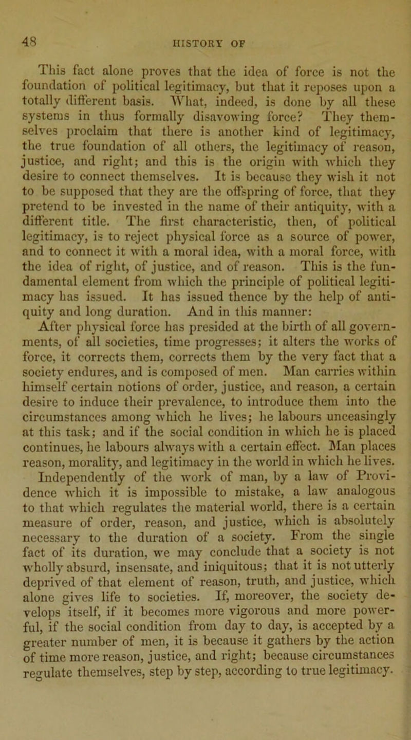 This fact alone proves that the idea of force is not the foundation of political legitimacy, but that it reposes upon a totally different basis. What, indeed, is done by all these systems in thus formally disavowing force? They them- selves proclaim that there is another kind of legitimacy, the true foundation of all others, the legitimacy of reason, justice, and right; and this is the origin with which they desire to connect themselves. It is because they wish it not to be supposed that they are the offspring of force, that they pretend to be invested in the name of their antiquity, with a different title. The first characteristic, then, of political legitimacy, is to reject physical force as a source of power, and to connect it with a moral idea, with a moral force, with the idea of right, of justice, and of reason. This is the fun- damental element from which the principle of political legiti- macy has issued. It has issued thence by the help of anti- quity and long duration. And in this manner: After physical force has presided at the birth of all govern- ments, of all societies, time progresses; it alters the works of force, it corrects them, corrects them by the very fact that a society endures, and is composed of men. Man carries within himself certain notions of order, justice, and reason, a certain desire to induce their prevalence, to introduce them into the circumstances among which he lives; he labours unceasingly at this task; and if the social condition in which he is placed continues, he labours always with a certain effect. Man places reason, morality, and legitimacy in the world in which lie lives. Independently of the work of man, by a law of Provi- dence which it is impossible to mistake, a law analogous to that which regulates the material world, there is a certain measure of order, reason, and justice, which is absolutely necessary to the duration of a society. From the single fact of its duration, we may conclude that a society is not wholly absurd, insensate, and iniquitous; that it is not utterly deprived of that element of reason, truth, and justice, which alone gives life to societies. If, moreover, the society de- velops itself, if it becomes more vigorous and more power- ful, if the social condition from day to day, is accepted by a greater number of men, it is because it gathers by the action of time more reason, justice, and right; because circumstances regulate themselves, step by step, according to true legitimacy.
