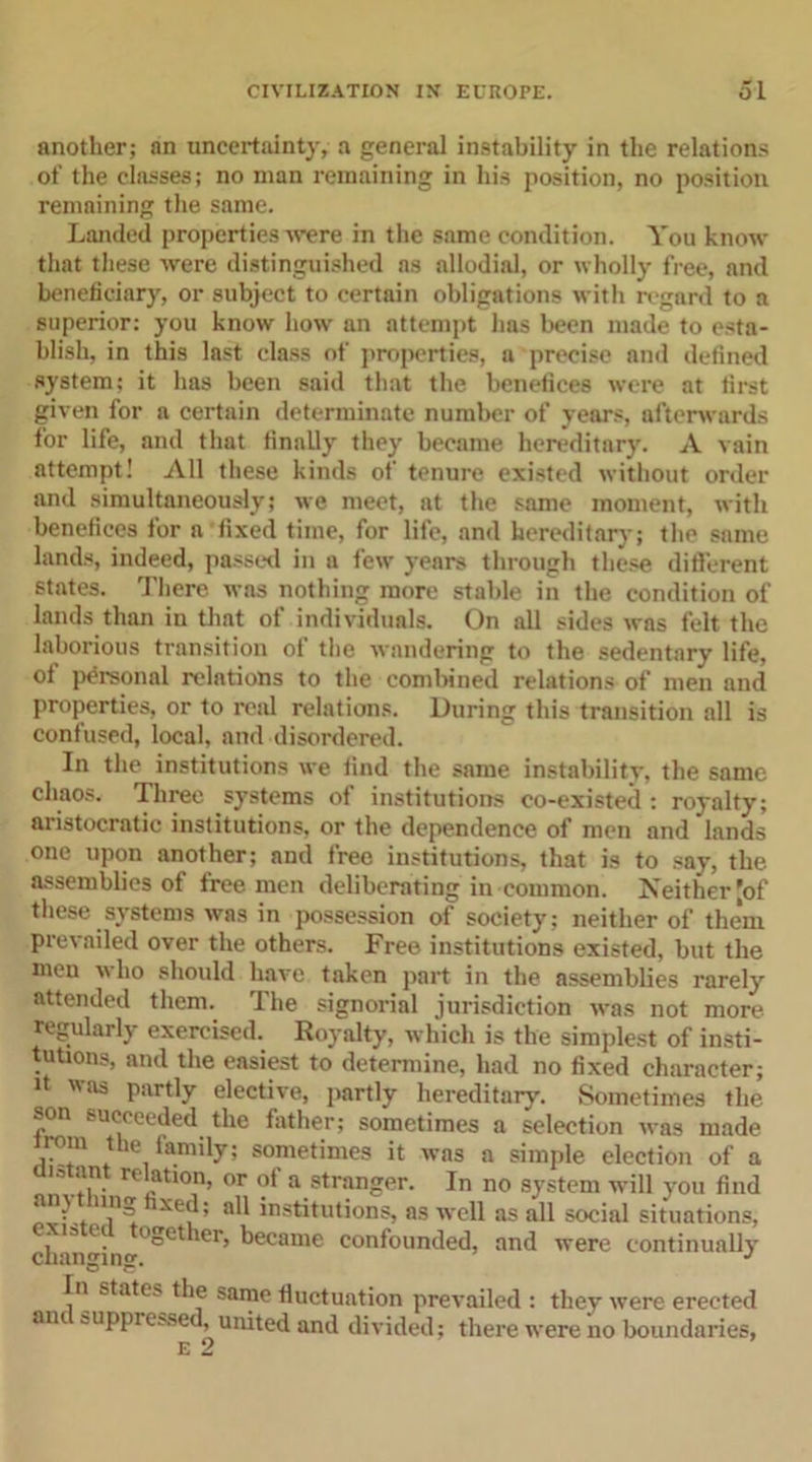 another; an uncertainty, a general instability in the relations of the classes; no man remaining in his position, no position remaining the same. Landed properties were in the same condition. You know that these were distinguished as allodial, or wholly free, and beneficiary, or subject to certain obligations with regard to a superior: you know how an attempt has been made to esta- blish, in this last class of properties, a precise and defined system; it has been said that the benefices were at first given for a certain determinate number of years, afterwards for life, and that finally they became hereditary. A vain attempt! All these kinds of tenure existed without order and simultaneously; we meet, at the same moment, with benefices for n fixed time, for life, and hereditary; the same lands, indeed, passed in a few years through these different states. There was nothing more stable in the condition of lands than in that of individuals. On all sides was felt the laborious transition oi the wandering to the sedentary life, of personal relations to the combined relations of men and properties, or to real relations. During this transition all is confused, local, and disordered. In the institutions we find the same instability, the same chaos. Three systems of institutions co-existed : royalty; aristocratic institutions, or the dependence of men and lands one upon another; and free institutions, that is to say, the assemblies of free men deliberating in common. Neither [of these systems was in possession of society; neither of them prevailed over the others. Free institutions existed, but the men who should have tnken part in the assemblies rarely attended them. The signorial jurisdiction was not more regularly exercised. Royalty, which is the simplest of insti- tutions, and the easiest to determine, had no fixed character; it was partly elective, partly hereditary. Sometimes the son succeeded, the father; sometimes a selection was made irom the family; sometimes it was a simple election of a lotant relation, or of a stranger. In no system will you find aly. n,n-~ xe^; all institutions, as well as all social situations, exis e. ogether, became confounded, and were continually changing. J In states the same fluctuation prevailed : they were erected mu suppressed, united and divided; there were no boundaries, E 2
