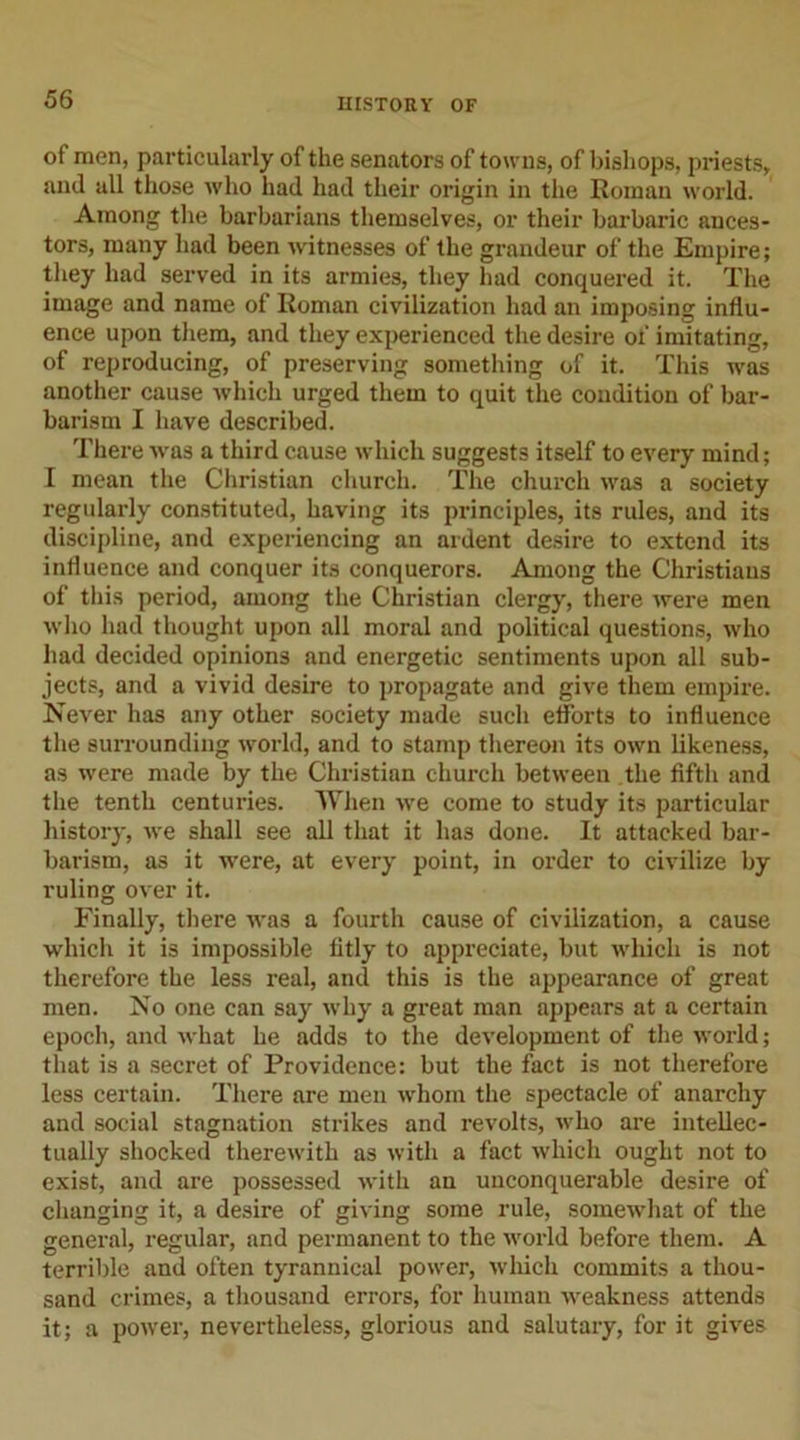 of men, particularly of the senators of towns, of bishops, priests, and all those who had had their origin in the Roman world. Among the barbarians themselves, or their barbaric ances- tors, many had been witnesses of the grandeur of the Empire; they had served in its armies, they had conquered it. The image and name of Roman civilization had an imposing influ- ence upon them, and they experienced the desire of imitating, of reproducing, of preserving something of it. This was another cause which urged them to quit the condition of bar- barism I have described. There was a third cause which suggests itself to every mind; I mean the Christian church. The church was a society regularly constituted, having its principles, its rules, and its discipline, and experiencing an ardent desire to extend its influence and conquer its conquerors. Among the Christians of this period, among the Christian clergy, there were men who had thought upon all moral and political questions, who had decided opinions and energetic sentiments upon all sub- jects, and a vivid desire to propagate and give them empire. Never has any other society made such efforts to influence the surrounding world, and to stamp thereon its own likeness, as were made by the Christian church between the fifth and the tenth centuries. When we come to study its particular history, we shall see all that it has done. It attacked bar- barism, as it were, at every point, in order to civilize by ruling over it. Finally, there was a fourth cause of civilization, a cause which it is impossible fitly to appreciate, but which is not therefore the less real, and this is the appearance of great men. No one can say why a great man appears at a certain epoch, and what he adds to the development of the world; that is a secret of Providence: but the fact is not therefore less certain. There are men whom the spectacle of anarchy and social stagnation strikes and revolts, who are intellec- tually shocked therewith as with a fact which ought not to exist, and are possessed with an unconquerable desire of changing it, a desire of giving some rule, somewhat of the general, regular, and permanent to the world before them. A terrible and often tyrannical power, which commits a thou- sand crimes, a thousand errors, for human weakness attends it; a power, nevertheless, glorious and salutary, for it gives