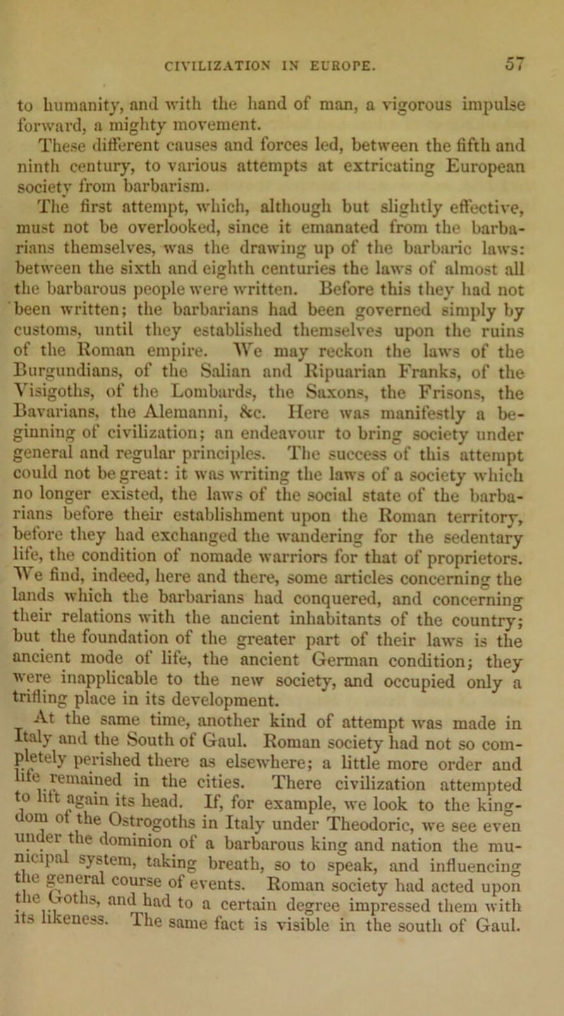 to humanity, and with the hand of man, a vigorous impulse forward, a mighty movement. These different causes and forces led, between the fifth and ninth century, to various attempts at extricating European society from barbarism. The first attempt, which, although but slightly effective, must not be overlooked, since it emanated from the barba- rians themselves, was the drawing up of the barbaric laws: between the sixth and eighth centuries the laws of almost all the barbarous people were written. Before this they had not been written; the barbarians had been governed simply by customs, until they established themselves upon the ruins of the Roman empire. We may reckon the laws of the Burgundians, of the Salian and Ripuarian Franks, of the Visigoths, of the Lombards, the Saxons, the Frisons, the Bavarians, the Alemanni, &amp;c. Here was manifestly a be- ginning of civilization; an endeavour to bring society under general and regular principles. The success of this attempt could not be great: it was writing the laws of a society which no longer existed, the laws of the social state of the barba- rians before their establishment upon the Roman territory, before they had exchanged the wandering for the sedentary life, the condition of nomade warriors for that of proprietors. V' e find, indeed, here and there, some articles concerning the lands which the barbarians had conquered, and concerning their relations with the aucient inhabitants of the country; but the foundation of the greater part of their laws is the ancient mode of life, the ancient German condition; they were inapplicable to the new society, and occupied only a trifling place in its development. At the same time, another kind of attempt was made in Italy and the South of Gaul. Roman society had not so com- pletely perished there as elsewhere; a little more order and ue remained in the cities. There civilization attempted to lift again its head. If, for example, we look to the king- om o the Ostrogoths in Italy under Theodoric, we see even under the dominion of a barbarous king and nation the mu- mupa system, taking breath, so to speak, and influencing , general course of events. Roman society had acted upon • ,e,rth an<J bad to a certain degree impressed them with its likeness. The same fact is visible in the south of Gaul.