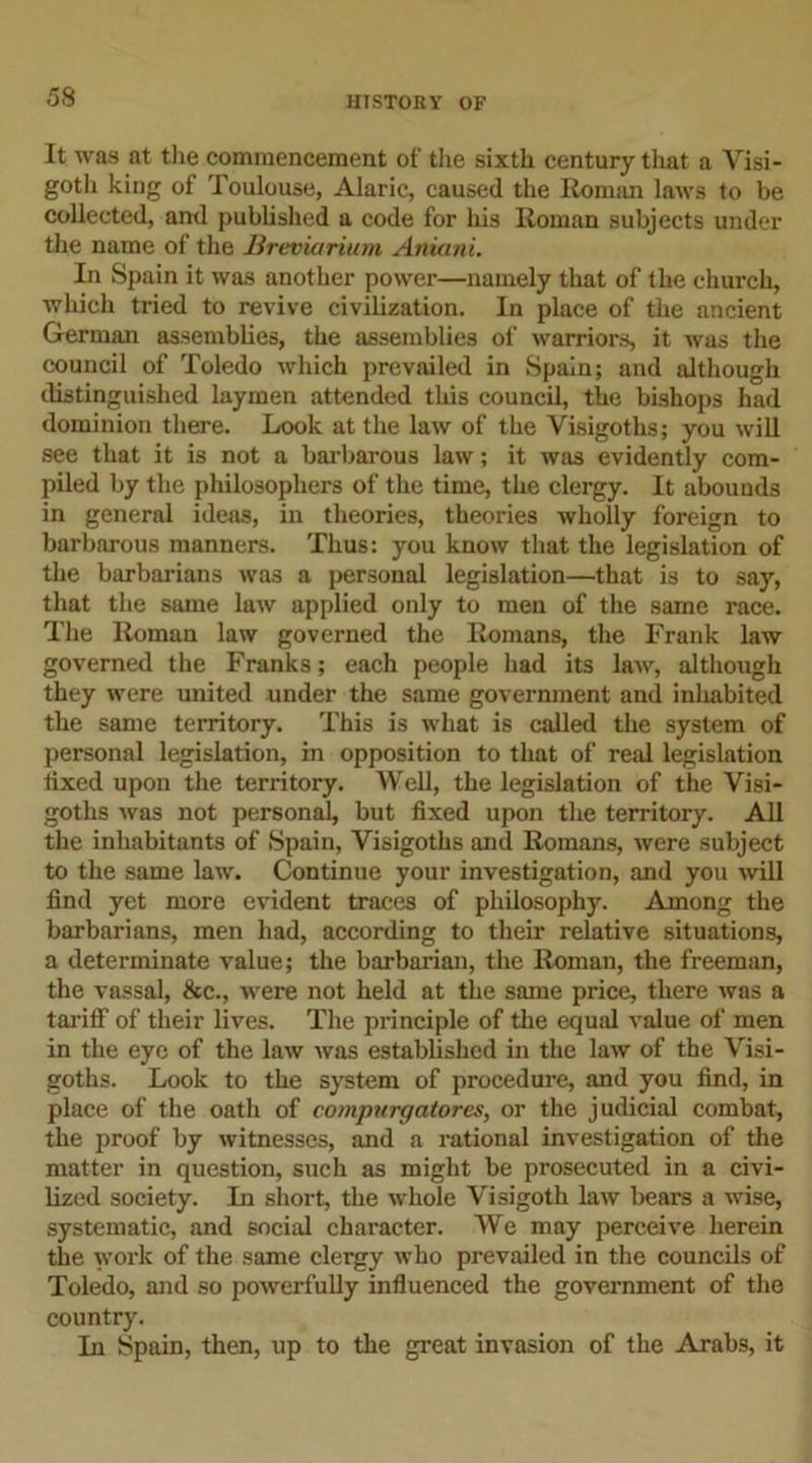 It was at the commencement of the sixth century that a Visi- goth king of Toulouse, Alaric, caused the Roman laws to be collected, and published a code for his Roman subjects under the name of the Breviarium Aniani. In Spain it was another power—namely that of the church, which tried to revive civilization. In place of the ancient German assemblies, the assemblies of warriors, it was the council of Toledo which prevailed in Spain; and although distinguished laymen attended this council, the bishops had dominion there. Look at the law of the Visigoths; you will see that it is not a barbarous law; it was evidently com- piled by the philosophers of the time, the clergy. It abounds in general ideas, in theories, theories wholly foreign to barbarous manners. Thus: you know that the legislation of the barbarians was a personal legislation—that is to say, that the same law applied only to men of the same race. The Roman law governed the Romans, the Frank law governed the Franks; each people had its law, although they were united under the same government and inhabited the same territory. This is what is called the system of personal legislation, in opposition to that of real legislation fixed upon the territory. Well, the legislation of the Visi- goths was not personal, but fixed upon the territory. All the inhabitants of Spain, Visigoths and Romans, were subject to the same law. Continue your investigation, and you will find yet more evident traces of philosophy. Among the barbarians, men had, according to their relative situations, a determinate value; the barbarian, the Roman, the freeman, the vassal, &amp;c., were not held at the same price, there was a tariff of their lives. The principle of the equal value of men in the eye of the law was established in the law of the Visi- goths. Look to the system of procedure, and you find, in place of the oath of compurgatores, or the judicial combat, the proof by witnesses, and a rational investigation of the matter in question, such as might be prosecuted in a civi- lized society. In short, the whole Visigoth law bears a wise, systematic, and social character. We may perceive herein the work of the same clergy who prevailed in the councils of Toledo, and so powerfully influenced the government of the country. In Spain, then, up to the great invasion of the Arabs, it