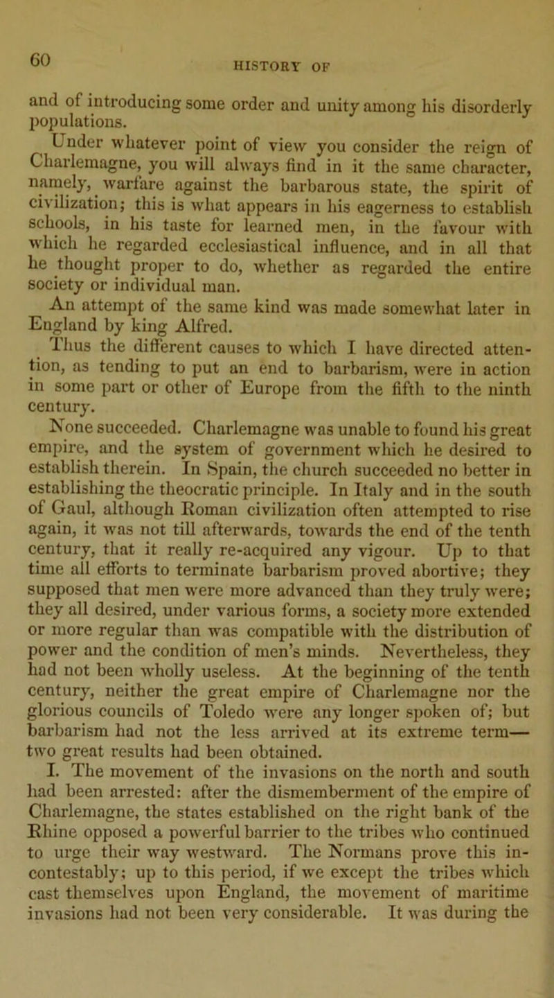 GO HISTORY OF and of introducing some order and unity among his disorderly populations. Under whatever point of view you consider the reign of Charlemagne, you will always find in it the same character, namely,. warfare against the barbarous state, the spirit of civilization; this is what appears in his eagerness to establish schools, in his taste for learned men, in the favour with which he regarded ecclesiastical influence, and in all that he thought proper to do, whether as regarded the entire society or individual man. An attempt of the same kind was made somewhat later in England by king Alfred. Thus the different causes to which I have directed atten- tion, as tending to put an end to barbarism, were in action in some part or other of Europe from the fifth to the ninth century. None succeeded. Charlemagne was unable to found his great empire, and the system of government which he desired to establish therein. In Spain, the church succeeded no better in establishing the theocratic principle. In Italy and in the south of Gaul, although Roman civilization often attempted to rise again, it was not till afterwards, towards the end of the tenth century, that it really re-acquired any vigour. Up to that time all efforts to terminate barbarism proved abortive; they supposed that men w'ere more advanced than they truly were; they all desired, under various forms, a society more extended or more regular than was compatible with the distribution of power and the condition of men’s minds. Nevertheless, they had not been wholly useless. At the beginning of the tenth century, neither the great empire of Charlemagne nor the glorious councils of Toledo were any longer spoken of; but barbarism had not the less arrived at its extreme term— two great results had been obtained. I. The movement of the invasions on the north and south had been arrested: after the dismemberment of the empire of Charlemagne, the states established on the right bank of the Rhine opposed a powerful barrier to the tribes who continued to urge their way westward. The Normans prove this in- contestably; up to this period, if we except the tribes which cast themselves upon England, the movement of maritime invasions had not been very considerable. It was during the
