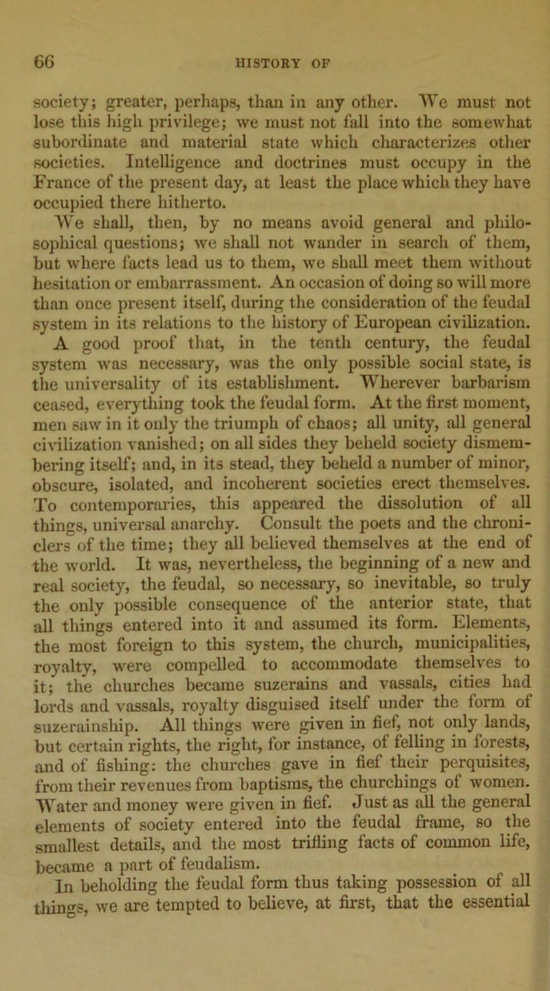 society; greater, perhaps, than in any other. We must not lose this high privilege; we must not fall into the somewhat subordinate and material state which characterizes other societies. Intelligence and doctrines must occupy in the France of the present day, at least the place which they have occupied there hitherto. We shall, then, by no means avoid general and philo- sophical questions; we shall not wander in search of them, but where facts lead us to them, we shall meet them without hesitation or embarrassment. An occasion of doing so will more than once present itself, during the consideration of the feudal system in its relations to the history of European civilization. A good proof that, in the tenth century, the feudal system was necessary, was the only possible social state, is the universality of its establishment. Wherever barbarism ceased, everything took the feudal form. At the first moment, men saw in it only the triumph of chaos; all unity, all general civilization vanished; on all sides they beheld society dismem- bei-ing itself; and, in its stead, they beheld a number of minor, obscure, isolated, and incoherent societies erect themselves. To contemporaries, this appeared the dissolution of all things, universal anarchy. Consult the poets and the chroni- clers of the time; they all believed themselves at the end of the world. It was, nevertheless, the beginning of a new and real society, the feudal, so necessary, so inevitable, so truly the only possible consequence of the anterior state, that all things entered into it and assumed its form. Elements, the most foreign to this system, the church, municipalities, royalty, were compelled to accommodate themselves to it; the churches became suzerains and vassals, cities had lords and vassals, royalty disguised itself under the form of suzerainship. All things were given in fief, not only lands, but certain rights, the right, for instance, of felling in forests, and of fishing: the churches gave in fief their perquisites, from their revenues from baptisms, the churchings of women. Water and money were given in fief. Just as all the general elements of society entered into the feudal frame, so the smallest details, and the most trifling facts of common life, became a part of feudalism. In beholding the feudal form thus taking possession of all tilings, we are tempted to believe, at first, that the essential