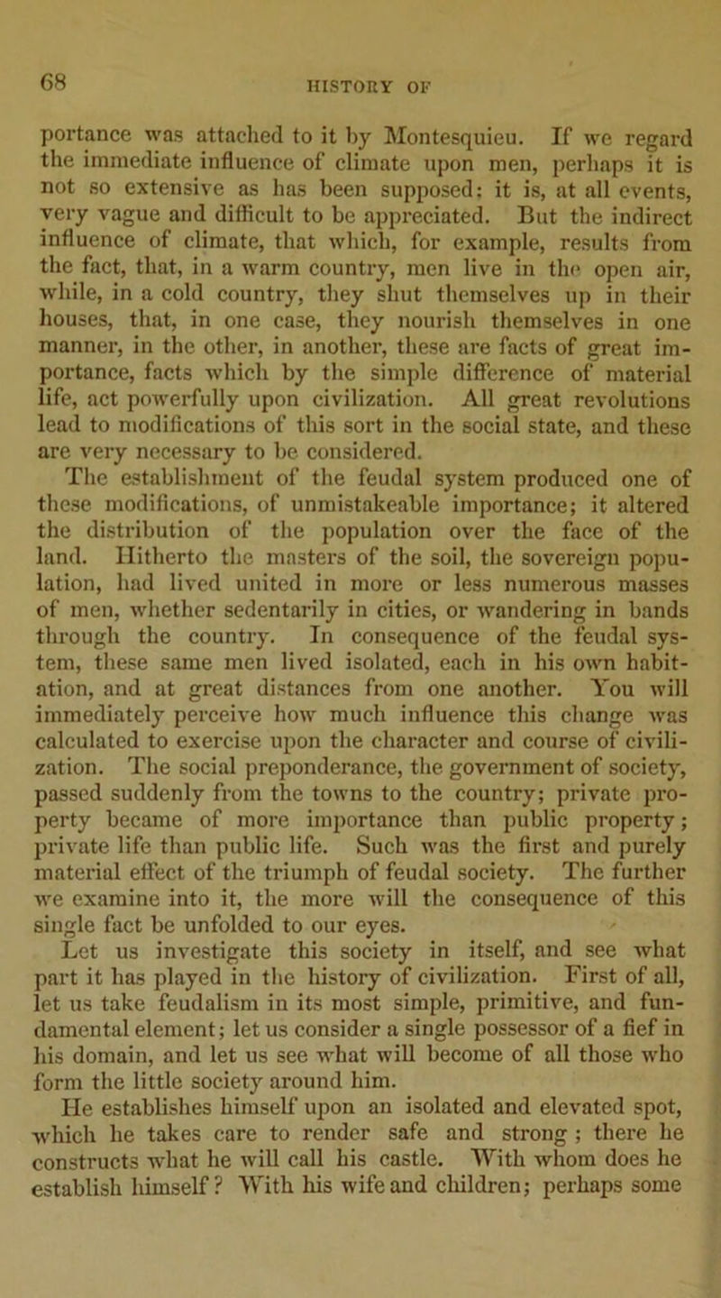 portance was attached to it by Montesquieu. If we regard the immediate influence of climate upon men, perhaps it is not so extensive as lias been supposed: it is, at all events, very vague and difficult to be appreciated. But the indirect influence of climate, that which, for example, results from the fact, that, in a warm country, men live in the open air, while, in a cold country, they shut themselves up in their houses, that, in one case, they nourish themselves in one manner, in the other, in another, these are facts of great im- portance, facts which by the simple difference of material life, act powerfully upon civilization. All great revolutions lead to modifications of this sort in the social state, and these are very necessary to be considered. The establishment of the feudal system produced one of these modifications, of unmistakeable importance; it altered the distribution of the population over the face of the land. Hitherto the masters of the soil, the sovereign popu- lation, had lived united in more or less numerous masses of men, whether sedentarily in cities, or wandering in bands through the country. In consequence of the feudal sys- tem, these same men lived isolated, each in his own habit- ation, and at great distances from one another. You will immediately perceive how much influence this change was calculated to exercise upon the character and course of civili- zation. The social preponderance, the government of society, passed suddenly from the towns to the country; private pro- perty became of more importance than public property; private life than public life. Such was the first and purely material effect of the triumph of feudal society. The further we examine into it, the more will the consequence of this single fact be unfolded to our eyes. Let us investigate this society in itself, and see what part it has played in the history of civilization. First of all, let us take feudalism in its most simple, primitive, and fun- damental element; let us consider a single possessor of a fief in his domain, and let us see what will become of all those who form the little society around him. He establishes himself upon an isolated and elevated spot, which he takes care to render safe and strong ; there he constructs what he will call his castle. With whom does he establish himself ? With his wife and children; perhaps some
