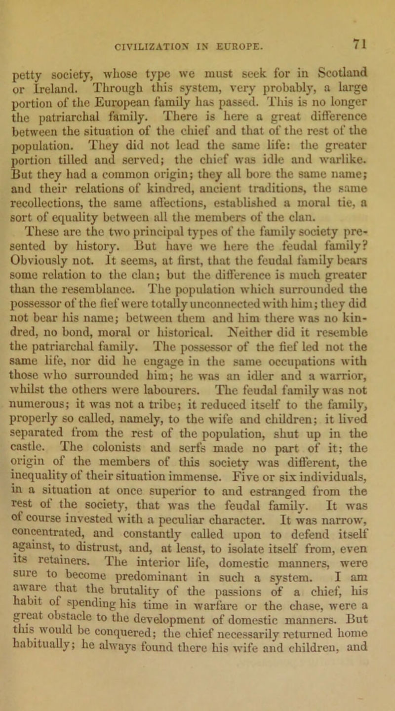 petty society, whose type we must seek for in Scotland or Ireland. Through this system, very probably, a large portion of the European family has passed. This is no longer the patriarchal family. There is here a great difference between the situation of the chief and that of the rest of the population. They did not lead the same life: the greater portion tilled and served; the chief was idle and warlike. But they had a eommon origin; they all bore the same name; and their relations of kindred, ancient traditions, the same recollections, the same affections, established a moral tie, a sort of equality between all the members of the clan. These are the two principal types of the family society pre- sented by history. But have we here the feudal family? Obviously not. It seems, at first, that the feudal family bears some relation to the clan; but the difference is much greater than the resemblance. The population which surrounded the possessor of the fief were totally unconnected with him; they did not bear his name; between them and him there was no kin- dred, no bond, moral or historical. Neither did it resemble the patriarchal family. The possessor of the fief led not the same life, nor did he engage in the same occupations with those who surrounded him; he was an idler and a warrior, whilst the others were labourers. The feudal family was not numerous; it was not a tribe; it reduced itself to the family, properly so called, namely, to the wife and children; it lived separated from the rest of the population, shut up in the castle. The colonists and serfs made no part of it; the origin of the members of this society was different, the inequality of their situation immense. Five or six individuals, in a situation at once superior to and estranged from the rest ot the society, that was the feudal family. It was ot course invested with a peculiar character. It was narrow, concentrated, and constantly called upon to defend itself against, to distrust, and, at least, to isolate itself from, even its retainers. The interior life, domestic manners, were suie to become predominant in such a system. I am an arc that the brutality of the passions of a chief, his habit ot spending his time in warfare or the chase, were a great obstacle to the development of domestic manners. But this would be conquered; the chief necessarily returned home habitually; he always found there his wife and children, and