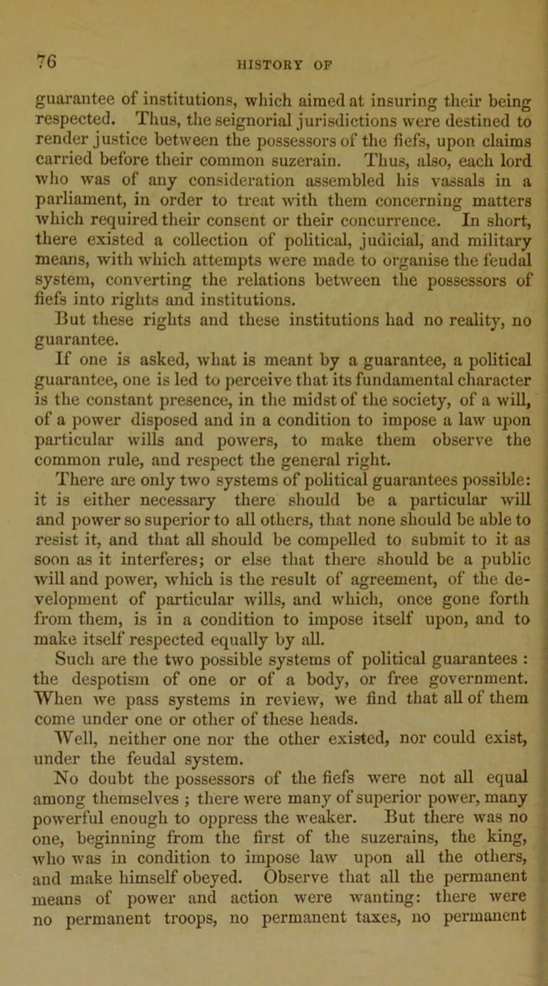 guarantee of institutions, which aimed at insuring their being respected. Thus, the seignorial jurisdictions were destined to render justice between the possessors of the fiefs, upon claims carried before their common suzerain. Thus, also, each lord who was of any consideration assembled his vassals in a parliament, in order to treat with them concerning matters which required their consent or their concurrence. In short, there existed a collection of political, judicial, and military means, with which attempts were made to organise the feudal system, converting the relations between the possessors of fiefs into rights and institutions. But these rights and these institutions had no reality, no guarantee. If one is asked, what is meant by a guarantee, a political guarantee, one is led to perceive that its fundamental character is the constant presence, in the midst of the society, of a will, of a power disposed and in a condition to impose a law upon particular wills and powers, to make them observe the common rule, and respect the general right. There are only two systems of political guarantees possible: it is either necessary there should be a particular will and power so superior to all others, that none should be able to resist it, and that all should be compelled to submit to it as soon as it interferes; or else that there should be a public will and power, which is the result of agreement, of the de- velopment of particular wills, and which, once gone forth from them, is in a condition to impose itself upon, and to make itself respected equally by all. Such are the two possible systems of political guarantees : the despotism of one or of a body, or free government. When we pass systems in review, we find that all of them come under one or other of these heads. Well, neither one nor the other existed, nor could exist, under the feudal system. No doubt the possessors of the fiefs were not all equal among themselves ; there were many of superior power, many powerful enough to oppress the weaker. But there was no one, beginning from the first of the suzerains, the king, who was in condition to impose law upon all the others, and make himself obeyed. Observe that all the permanent means of power and action were wanting: there were no permanent troops, no permanent taxes, no permanent
