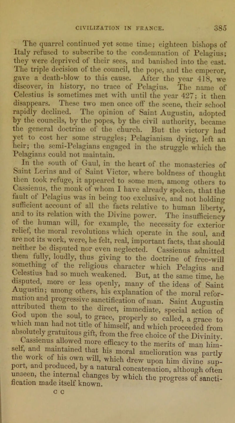 The quarrel continued vet some time; eighteen bishops of Italy refused to subscribe to the condemnation of Pelagius; they were deprived of their sees, and banished into the east. The triple decision of the council, the pope, and the emperor, gave a death-blow to this cause. After the year 418, we discover, in history, no trace of Pelagius. The name of Celestius is sometimes met with until the year 427; it then disappears. These two men once off the scene, their school rapidly declined. The opinion of Saint Augustin, adopted by the councils, by the popes, by the civil authority, became the general doctrine of the church. But the victory had yet to cost her some struggles; Pelagianism dying, left an heir; the semi-Pelagians engaged in the struggle which the Pelagians could not maintain. In the south of Caul, in the heart of the monasteries of Saint Leri ns and ot Saint \ ictor, where boldness of thought then took refuge, it appeared to some men, among others^ to Cassienus, the monk of whom 1 have already spoken, that the fault of Pelagius was in being too exclusive, and not holding sufficient account of all the facts relative to human liberty, and to its relation with the Divine power. The insufficiency of the human will, for example, the necessity for exterior relief, the moral revolutions which operate in the soul, and are not its work, were, he felt, real, important facts, that should neither be disputed nor even neglected. Cassienus admitted them fully, loudly, thus giving to the doctrine of free-will something 0f the religious character which Pelagius and Celestius had so much weakened. But, at the same time, he disputed, more or less openly, many of the ideas of Saint Augustin; among others, his explanation of the moral refor- mation and progressive sanctification of man. Saint Augustin attributed them to the direct, immediate, special action of God upon the soul, to grace, properly so called, a grace to which man had not title of himself, and which proceeded from absolutely gratuitous gift, from the free choice of the Divinity. C asaienus allowed more efficacy to the merits of man him- self, and maintained that his moral amelioration was partly the work of h,s own will, which drew upon him divine sup- port, and produced by a natural concatenation, although often faS it3nSrhich ,Ue *«■°f