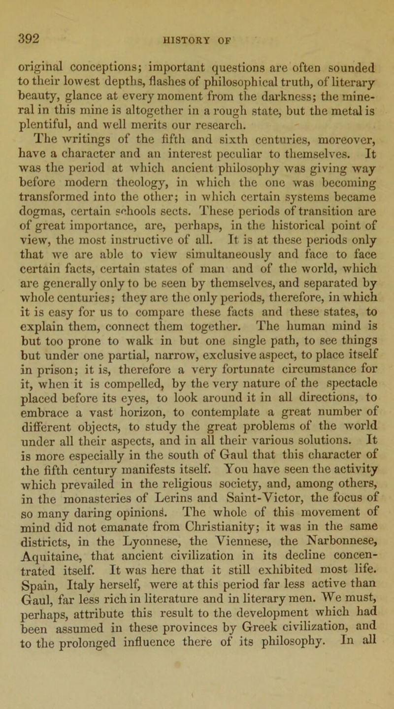 original conceptions; important questions are often sounded to their lowest depths, flashes of philosophical truth, of literary beauty, glance at every moment from the darkness; the mine- ral in this mine is altogether in a rough state, but the metal is plentiful, and well merits our research. The writings of the fifth and sixth centuries, moreover, have a character and an interest peculiar to themselves. It was the period at which ancient philosophy was giving way before modern theology, in which the one was becoming transformed into the other; in which certain systems became dogmas, certain schools sects. These periods of transition are of great importance, are, perhaps, in the historical point of view, the most instructive of all. It is at these periods only that we are able to view simultaneously and face to face certain facts, certain states of man and of the world, which are generally only to be seen by themselves, and separated by whole centuries; they are the only periods, therefore, in which it is easy for us to compare these facts and these states, to explain them, connect them together. The human mind is but too prone to walk in but one single path, to see things but under one partial, narrow, exclusive aspect, to place itself in prison; it is, therefore a very fortunate circumstance for it, when it is compelled, by the very nature of the spectacle placed before its eyes, to look around it in all directions, to embrace a vast horizon, to contemplate a great number of different objects, to study the great problems of the world under all their aspects, and in all their various solutions. It is more especially in the south of Gaul that this character of the fifth century manifests itself. You have seen the activity which prevailed in the religious society, and, among others, in the monasteries of Lerins and Saint-Victor, the focus of so many daring opinion^. The whole of this movement of mind did not emanate from Christianity; it was in the same districts, in the Lyonnese, the Viennese, the Narbonnese, Aquitaine, that ancient civilization in its decline concen- trated itself. It was here that it still exhibited most life. Spain, Italy herself, were at this period far less active than Gaul, far less rich in literature and in literary men. We must, perhaps, attribute this result to the development which had been assumed in these provinces by Greek civilization, and to the prolonged influence there of its philosophy. In all