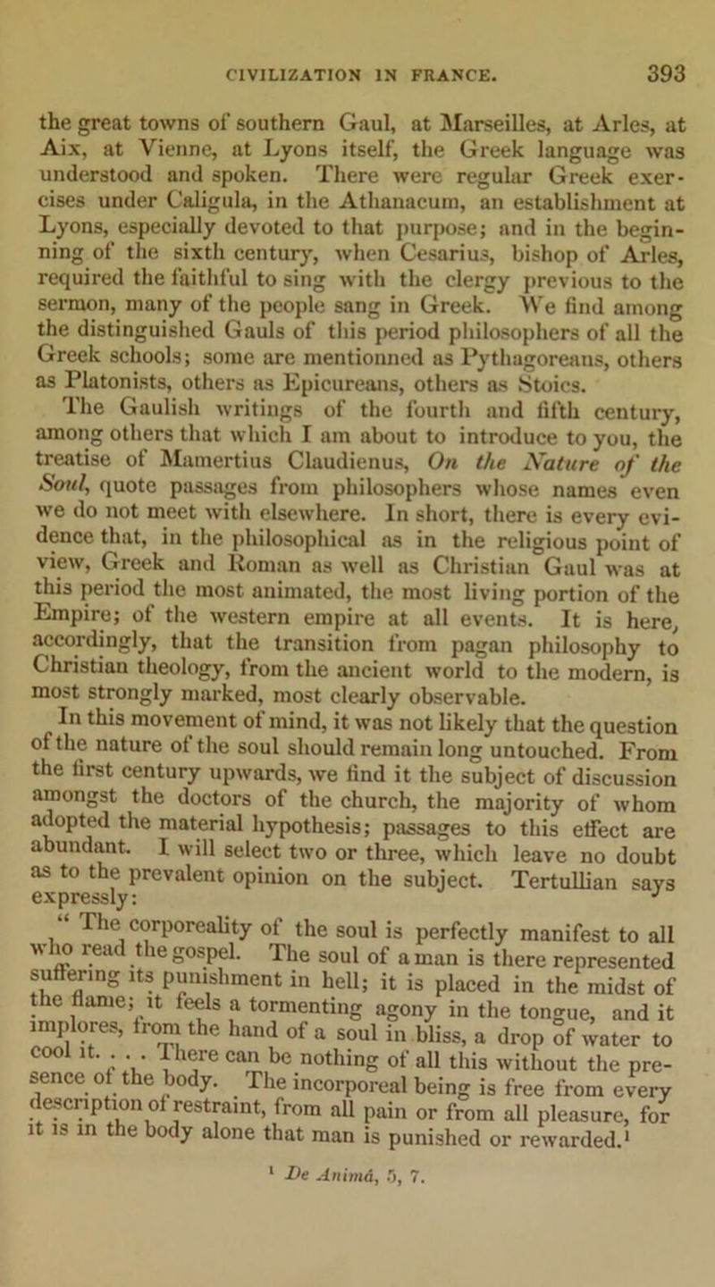 the great towns of’ southern Gaul, at Marseilles, at Arles, at Aix, at Vienne, at Lyons itself, the Greek language was understood and spoken. There were regular Greek exer- cises under Caligula, in the Athanacum, an establishment at Lyons, especially devoted to that purpose; and in the begin- ning of the sixth century, when Cesarius, bishop of Arles, required the faithful to sing with the clergy previous to the sermon, many of the people sang in Greek. We find among the distinguished Gauls of this period philosophers of all the Greek schools; some are mentionned as Pythagoreans, others as Platonists, others as Epicureans, others as Stoics. The Gaulish writings of the fourth and fifth century, among others that which I am about to introduce to you, the treatise of Mamertius Claudienus, On the Nature of the Soul, quote passages from philosophers whose names even we do not meet with elsewhere. In short, there is every evi- dence that, in the philosophical as in the religious point of view, Greek and Roman as well as Christian Gaul was at this period the most animated, the most living portion of the Empire; of the western empire at all events. It is here, accordingly, that the transition from pagan philosophy to Christian theology, from the ancient world to the modern, is most strongly marked, most clearly observable. In this movement of mind, it was not likely that the question of the nature of the soul should remain long untouched. From the first century upwards, we find it the subject of discussion amongst the doctors of the church, the majority of whom adopted the material hypothesis; passages to this effect are abundant. I will select two or three, which leave no doubt as to the prevalent opinion on the subject. Tertullian says expressly: J “ ^ *u'_ corporeality of the soul is perfectly manifest to all who read the gospel. The soul of a mnn is tlipn» renmconforl VT 1— J , ’ au Pain or lrom ail pleasure, the body alone that man is punished or rewarded.1 1 De Animd, .3, 7.