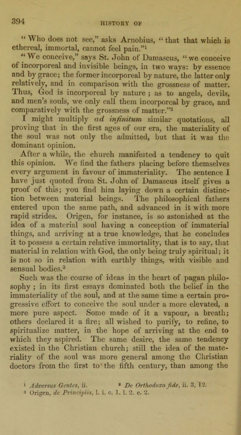 HISTORY OF “ Who does not see,” asks Arnobius, “ that that which is ethereal, immortal, cannot feel pain.”1 “We conceive,” says St. John of Damascus, “we conceive of incorporeal and invisible beings, in two ways: by essence and by grace; the former incorporeal by nature, the latter only relatively, and in comparison with the grossness of matter. Thus, God is incorporeal by nature ; as to angels, devils, and men’s souls, we only call them incorporeal by grace, and comparatively with the grossness of matter.”2 I might multiply ad infinitum similar quotations, all proving that in the first ages of our era, the materiality of the soul was not only the admitted, but that it was the dominant opinion. After a while, the church manifested a tendency to quit this opinion. We find the fathers placing before themselves every argument in favour of immateriality. The sentence I have just quoted from St. John of Damascus itself gives a proof of this; you find him laying down a certain distinc- tion between material beings. The philosophical fathers entered upon the same path, and advanced in it with more rapid strides. Origen, for instance, is so astonished at the idea of a material soul having a conception of immaterial things, and arriving at a true knowledge, that he concludes it to possess a certain relative immortality, that is to say, that material in relation with God, the only being truly spiritual; it is not so in relation with earthly things, with visible and sensual bodies.3 Such was the course of ideas in the heart of pagan philo- sophy ; in its first essays dominated both the belief in the immateriality of the soul, and at the same time a certain pro- gressive effort to conceive the soul under a more elevated, a more pure aspect. Some made of it a vapour, a breath; others declared it a fire; all wished to purity, to refine, to spiritualize matter, in the hope of arriving at the end to which they aspired. The same desire, the same tendency existed in the Christian church; still the idea of the mate- riality of the soul was more general among the Christian doctors from the first to-the fifth century, than among the 1 Adversus Genies, ii. e De Orthodoxn fide, ii. 3, 12. 3 Origen, de Principiis, 1. i. c. 1. 1. 2. c. 2.
