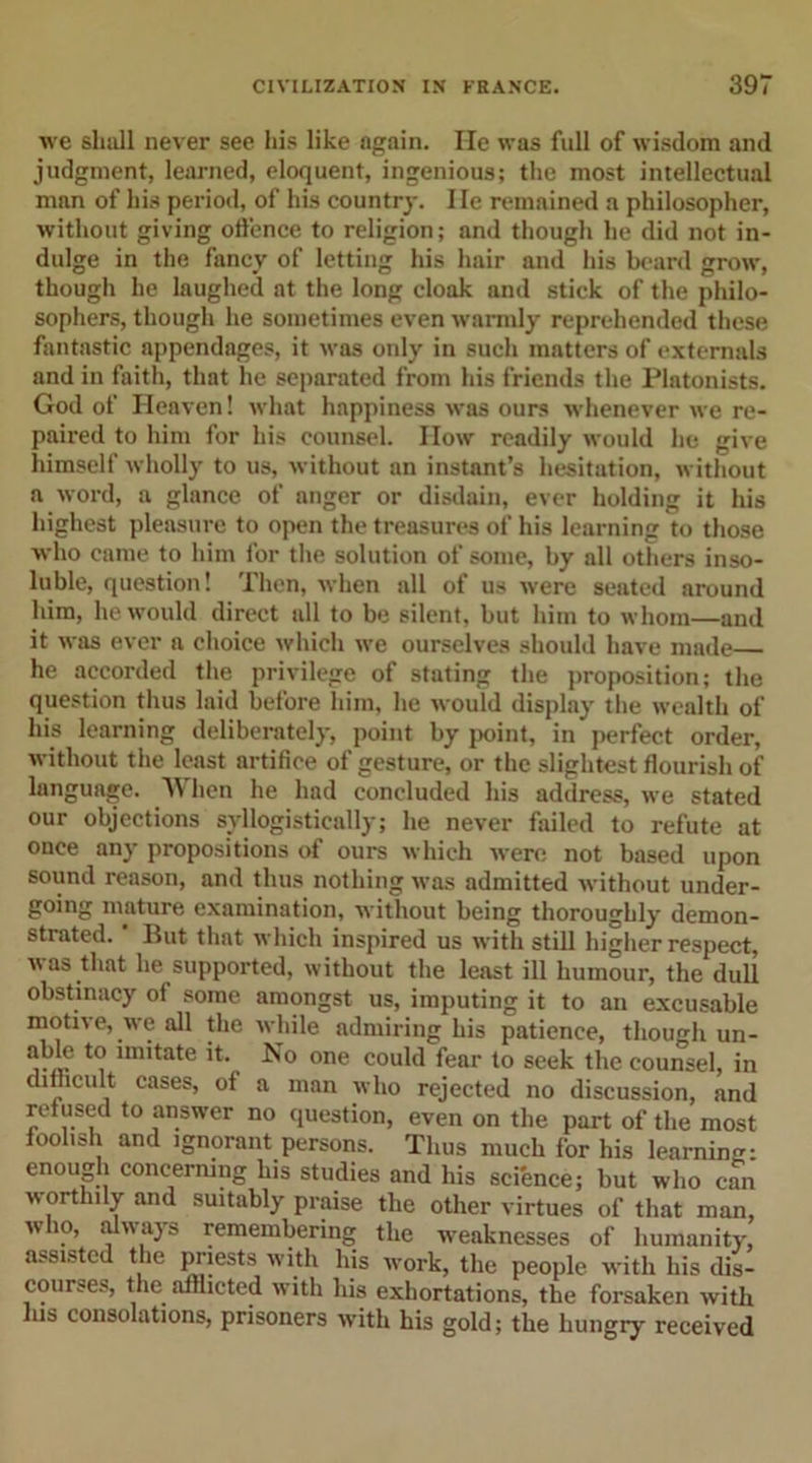 we shall never see his like again. He was full of wisdom and judgment, learned, eloquent, ingenious; the most intellectual man of his period, of his country. lie remained a philosopher, without giving offence to religion; and though he did not in- dulge in the fancy of letting his hair and his beard grow, though he laughed at the long cloak and stick of the philo- sophers, though he sometimes even warmly reprehended these fantastic appendages, it was only in such matters of externals and in faith, that he separated from his friends the Platonists. God of Heaven! what happiness was ours whenever we re- paired to him for his counsel. IIow readily would he give himself wholly to us, without an instant’s hesitation, without a word, a glance of anger or disdain, ever holding it his highest pleasure to open the treasures of his learning to those who came to him for the solution of some, by all others inso- luble, question! Then, when all of us were seated around him, he would direct all to be silent, but him to whom—and it was ever a choice which we ourselves should have made he accorded the privilege of stating the proposition; the question thus laid before him, he would display the wealth of his learning deliberately, point by point, in perfect order, without the least artifice of gesture, or the slightest flourish of language. W hen he had concluded his address, we stated our objections syllogistically; he never failed to refute at once any propositions of ours which were not based upon sound reason, and thus nothing was admitted without under- going mature examination, without being thoroughly demon- strated. But that which inspired us with still higher respect, was that he supported, without the least ill humour, the dull obstinacy of some amongst us, imputing it to an excusable motive, we all the while admiring his patience, though un- able to imitate it. No one could fear to seek the counsel, in difficult cases, of a man who rejected no discussion, and refused to answer no question, even on the part of the most foolish and ignorant persons. Thus much for his learning: enough concerning his studies and his science; but who can w orthily and suitably praise the other virtues of that man, w 10, always remembering the weaknesses of humanity, assisted the priests with his work, the people with his dis- courses, the afflicted with his exhortations, the forsaken with Ins consolations, prisoners with his gold; the hungry received
