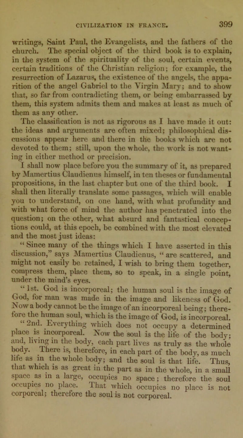 writings, Saint Paul, the Evangelists, and the fathers of the church. The special object of the third book is to explain, in the system of the spirituality of the soul, certain events, certain traditions of the Christian religion; for example, the resurrection of Lazarus, the existence of the angels, the appa- rition of the angel Gabriel to the Virgin Mary; and to show that, so far from contradicting them, or being embarrassed by them, this system admits them and makes at least as much of them as any other. The classification is not as rigorous as I have made it out: the ideas and arguments are often mixed; philosophical dis- cussions appear here and there in the books which are not devoted to them; still, upon the whole, the work is not want- ing in either method or precision. I shall now place before you the summary of it, as prepared by Mamertius Claudienus himself, in ten theses or fundamental propositions, in the last chapter but one of the third book. I shall then literally translate some passages, which will enable you to understand, on one hand, with what profundity and with what force of mind the author has penetrated into the question; on the other, what absurd and fantastical concep- tions could, at this epoch, be combined with the most elevated and the most just ideas: “ Since many of the things which I have asserted in this discussion,” says Mamertius Claudienus, “ are scattered, and might not easily be retained, I wish to bring them together, compress them, place them, so to speak, in a single point, under the mind’s eyes. •• 1st. God is incorporeal; the human soul is the image of God, for man was made in the image and likeness of God. Now a body cannot be the image of an incorporeal being; there- fore the human soul, which is the image of God, is incorporeal. “ 2nd. Everything which does not occupy a determined place is incorporeal. Now the soul is the life of the body; and, li'ing in the body, each part lives as truly as the whole body. Ihere is, therefore, in each part of the body, as much life as m the whole body; and the soul is that life. Thus, that which is as great in the part as in the whole, in a small space as in a large, occupies no space; therefore the soul occupies no place. That which occupies no place is not corporeal; therefore the soul is not corporeal.