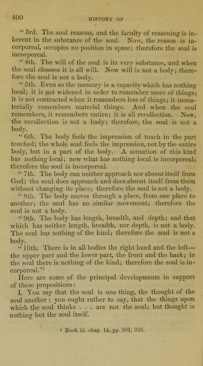 “ 3rd. The soul reasons, and the faculty of reasoning is in- herent in the substance of the soul. Now, the reason is in- corporeal, occupies no position in space; therefore the soul is incorporeal. “ 4th. The will of the soul is its very substance, and when the soul chooses it is all will. Now will is not a body; there- fore the soul is not a body. “ 5th. Even so the memory is a capacity which has nothing local; it is not widened in order to remember more of things; it is not contracted when it remembers less of things; it imma- terially remembers material things. And when the soul remembers, it remembers entire; it is all recollection. Now, the recollection is not a body; therefore, the soul is not a body. “ 6th. The body feels the impression of touch in the part touched; the whole soul feels the impression, not by the entire body, but in a part of the body. A sensation of this kind has nothing local; now what has nothing local is incorporeal; therefore the soul is incorporeal. “ 7th. The body can neither approach nor absent itself from God; the soul does approach and does absent itself from them without changing its place; therefore the soul is not a body. “ 8th. The body moves through a place, from one place to another; the soul has no similar movement; therefore the soul is not a body. “9th. The body has length, breadth, and depth; and that which has neither length, breadth, nor depth, is not a body. The soul has nothing of the kind; therefore the soul is not a body. “ 10th. There is in all bodies the right hand and the left— the upper part and the lower part, the front and the back; in the soul there is nothing of the kind; therefore the soul is in- corporeal.”1 Here are some of the principal developments in support of these propositions: I. You say that the soul is one thing, the thought of the soul another: you ought rather to say, that the things upon which the soul thinks . . . are not the soul; but thought is nothing but the soul itself. 1 Book iii. chap. 14, pp. 201, 202.