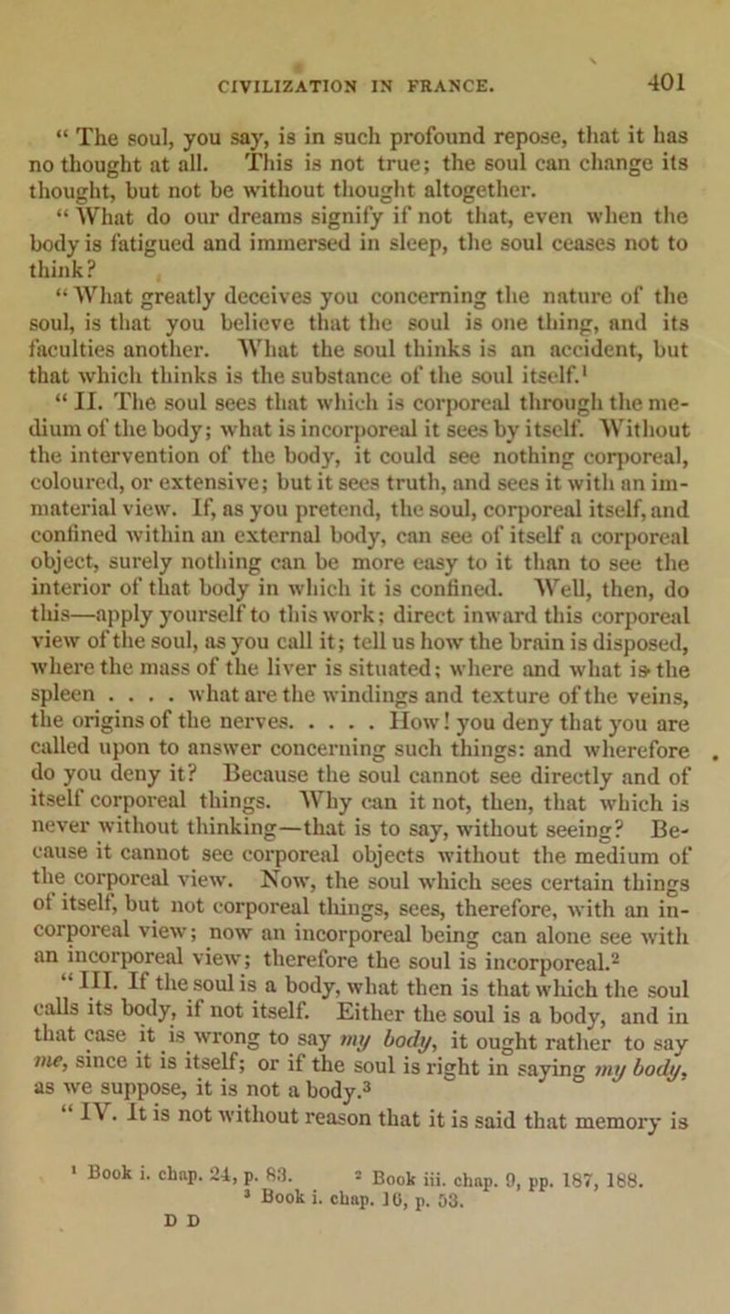 “ The soul, you say, is in such profound repose, that it has no thought at all. This is not true; the soul can change its thought, but not be without thought altogether. “ What do our dreams signify if not that, even when the body is fatigued and immersed in sleep, the soul ceases not to think? “What greatly deceives you concerning the nature of the soul, is that you believe that the soul is one thing, and its faculties another. What the soul thinks is an accident, but that which thinks is the substance of the soul itself.1 “ II. The soul sees that which is corporeal through the me- dium of the body; what is incorporeal it sees by itself. Without the intervention of the body, it could see nothing corporeal, coloured, or extensive; but it sees truth, and sees it with an im- material view. If, as you pretend, the soul, corporeal itself, and confined within an external body, can see of itself a corporeal object, surely nothing can be more easy to it than to see the interior of that body in which it is confined. Well, then, do this—apply yourself to this work; direct inward this corporeal view of the soul, as you call it; tell us how the brain is disposed, where the mass of the liver is situated; where and what is the spleen .... what are the windings and texture of the veins, the origins of the nerves How! you deny that you are called upon to answer concerning such things: and wherefore do you deny it? Because the soul cannot see directly and of itself corporeal things. Why can it not, then, that which is never without thinking—that is to say, without seeing? Be- cause it cannot see corporeal objects without the medium of the corporeal view. Now, the soul which sees certain things ot itself, but not corporeal tilings, sees, therefore, with an in- corporeal view; now an incorporeal being can alone see with an incorporeal view; therefore the soul is incorporeal.2 “ the soul is a body, what then is that which the soul calls its body, if not itself. Either the soul is a body, and in that case it is wrong to say my body, it ought rather to say vie, since it is itself; or if the soul is right in saying my body. as we suppose, it is not a body.3 IV. It is not without reason that it is said that memory is &gt; Book i. chop. 24, p. 83. 2 Boob Hi. chop. 9, pp. 187, 188. 3 Book i. chap. 10, p. 03. D D