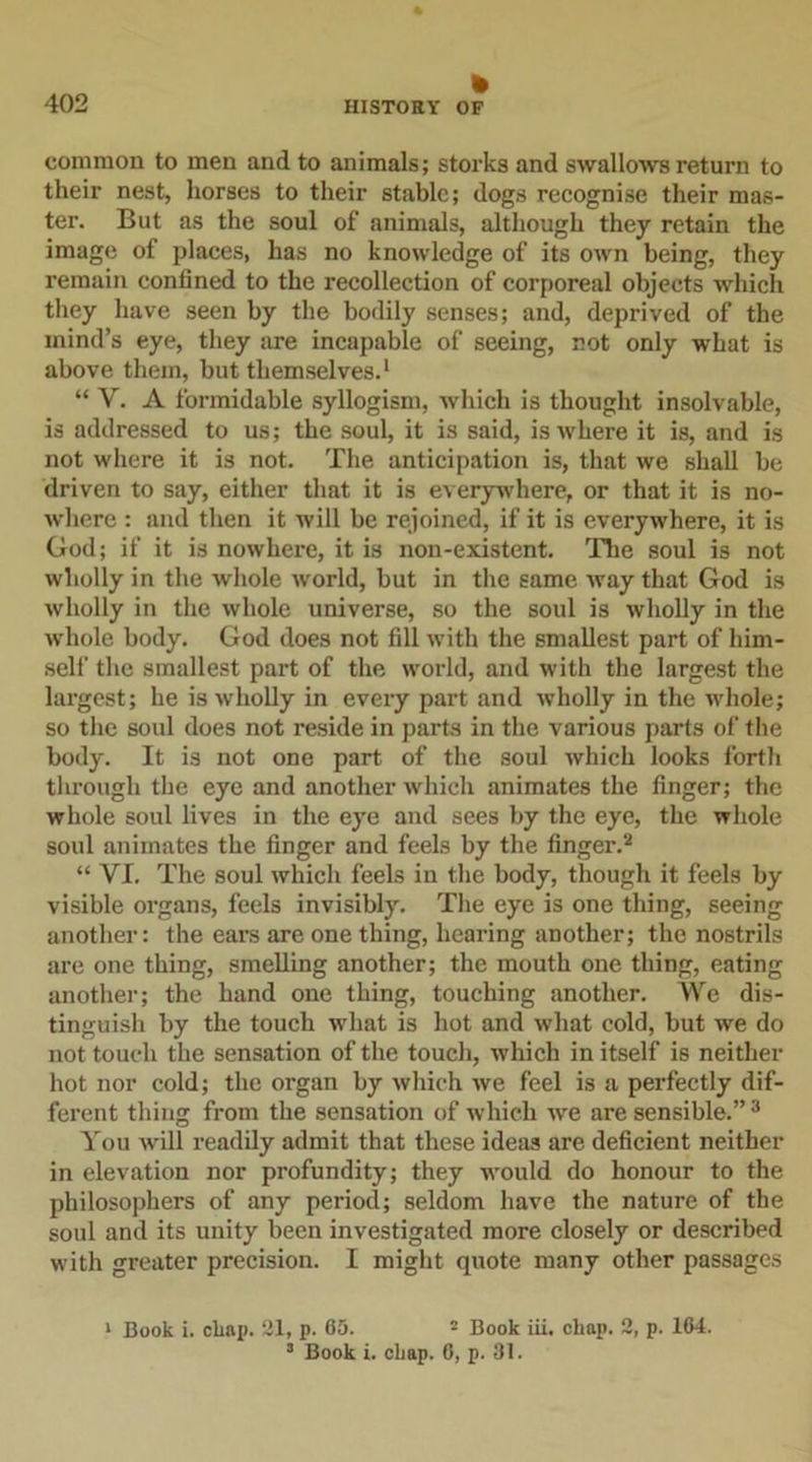 » common to men and to animals; storks and swallows return to their nest, horses to their stable; dogs recognise their mas- ter. But as the soul of animals, although they retain the image of places, has no knowledge of its own being, they remain confined to the recollection of corporeal objects which they have seen by the bodily senses; and, deprived of the mind’s eye, they are incapable of seeing, not only what is above them, but themselves.1 “ V. A formidable syllogism, which is thought insolvable, is addressed to us; the soul, it is said, is where it is, and is not where it is not. The anticipation is, that we shall be driven to say, either that it is everywhere, or that it is no- where : and then it will be rejoined, if it is everywhere, it is God; if it is nowhere, it is non-existent. The soul is not wholly in the whole world, but in the same way that God is wholly in the whole universe, so the soul is wholly in the whole body. God does not fill with the smallest part of him- self the smallest part of the world, and with the largest the largest; he is wholly in every part and wholly in the whole; so the soul does not reside in parts in the various parts of the body. It is not one part of the soul which looks forth through the eye and another which animates the finger; the whole soul lives in the eye and sees by the eye, the whole soul animates the finger and feels by the finger.2 “ VI. The soul which feels in the body, though it feels by visible organs, feels invisibly. The eye is one thing, seeing another: the ears are one thing, hearing another; the nostrils are one thing, smelling another; the mouth one thing, eating another; the hand one thing, touching another. We dis- tinguish by the touch what is hot and what cold, but we do not touch the sensation of the touch, which in itself is neither hot nor cold; the organ by which we feel is a perfectly dif- ferent thing from the sensation of which we are sensible.” 3 You will readily admit that these ideas are deficient neither in elevation nor profundity; they would do honour to the philosophers of any period; seldom have the nature of the soul and its unity been investigated more closely or described with greater precision. I might quote many other passages 1 Book i. cliap. 21, p. 65. 2 Book iii. chap. 2, p. 164. 3 Book i. chap. 6, p. 31.