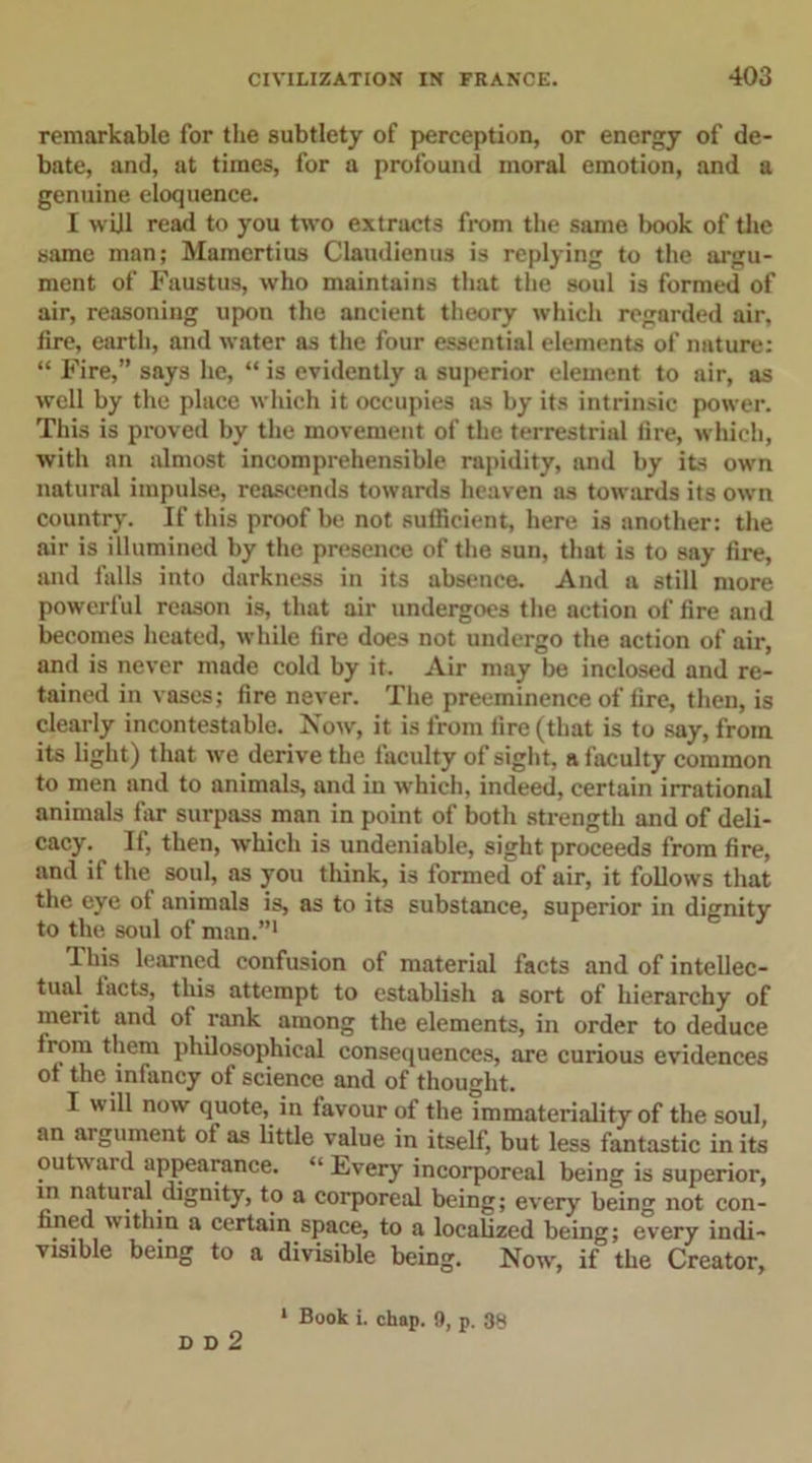 remarkable for the subtlety of perception, or energy of de- bate, and, at times, for a profound moral emotion, and a genuine eloquence. I will read to you two extracts from the same book of the same man; Mamertius Claudienus is replying to the argu- ment of Faustus, who maintains that the soul is formed of air, reasoning upon the ancient theory which regarded air, fire, earth, and water as the four essential elements of nature: “ Fire,” says he, “ is evidently a superior element to air, as well by the place which it occupies as by its intrinsic power. This is proved by the movement of the terrestrial fire, which, with an almost incomprehensible rapidity, and by its own natural impulse, reascends towards heaven as towards its own country. If this proof be not sufficient, here is another: the air is illumined by the presence of the sun, that is to say fire, and falls into darkness in its absence. And a still more powerful reason is, that air undergoes the action of fire and becomes heated, while fire does not undergo the action of air, and is never made cold by it. Air may be inclosed and re- tained in vases; fire never. The preeminence of fire, then, is clearly incontestable. Now, it is from fire (that is to say, from its light) that we derive the faculty of sight, a faculty common to men and to animals, and in which, indeed, certain irrational animals far surpass man in point of both strength and of deli- cacy. If, then, which is undeniable, sight proceeds from fire, and if the soul, as you think, is formed of air, it follows that the eye of animals is, as to its substance, superior in dignity to the soul of man.”1 This learned confusion of material facts and of intellec- tual tacts, this attempt to establish a sort of hierarchy of merit and ot rank among the elements, in order to deduce Irom them philosophical consequences, are curious evidences ot the infancy ot science and of thought. I will now quote, in favour of the immateriality of the soul, an aigument of as little value in itself, but less fantastic in its outward appearance. “ Every incorporeal being is superior, in natural dignity, to a corporeal being; every being not con- fined within a certain space, to a localized being; every indi- visible being to a divisible being. Now, if the Creator, 1 Book i. chap. 9, p. 38 D D 2