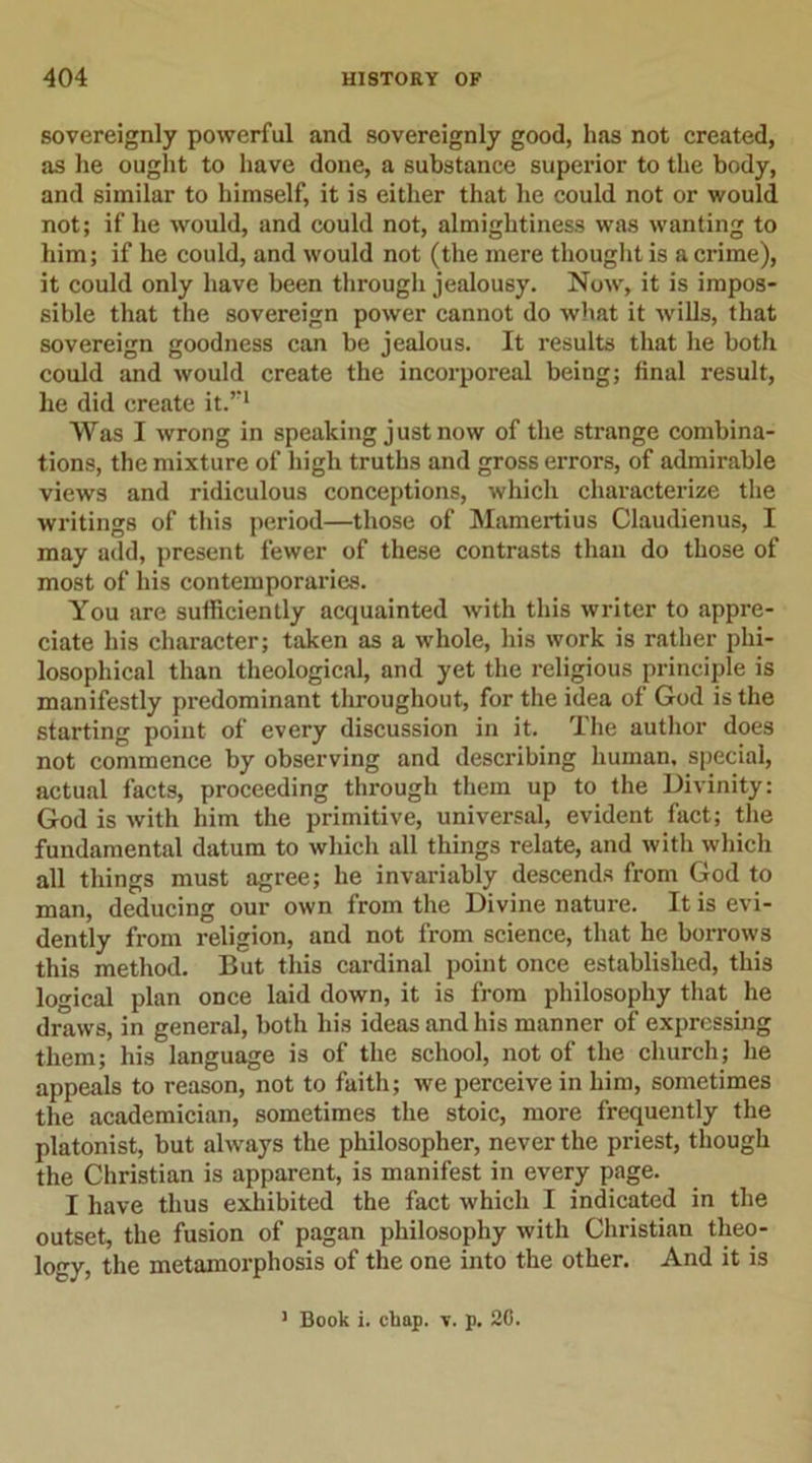sovereignly powerful and sovereignly good, has not created, as he ought to have done, a substance superior to the body, and similar to himself, it is either that he could not or would not; if he would, and could not, almightiness was wanting to him; if he could, and would not (the mere thought is a crime), it could only have been through jealousy. Now, it is impos- sible that the sovereign power cannot do what it wills, that sovereign goodness can be jealous. It results that he both could and would create the incorporeal being; final result, he did create it.”1 Was I wrong in speaking just now of the strange combina- tions, the mixture of high truths and gross errors, of admirable views and ridiculous conceptions, which characterize the writings of this period—those of Mamertius Claudienus, I may add, present fewer of these contrasts than do those of most of his contemporaries. You are sufficiently acquainted with this writer to appre- ciate his character; taken as a whole, his work is rather phi- losophical than theological, and yet the religious principle is manifestly predominant throughout, for the idea of God is the starting point of every discussion in it. The author does not commence by observing and describing human, special, actual facts, proceeding through them up to the Divinity: God is with him the primitive, universal, evident fact; the fundamental datum to which all things relate, and with which all things must agree; he invariably descends from God to man, deducing our own from the Divine nature. It is evi- dently from religion, and not from science, that he borrows this method. But this cardinal point once established, this logical plan once laid down, it is from philosophy that he draws, in general, both his ideas and his manner of expressing them; his language is of the school, not of the church; he appeals to reason, not to faith; we perceive in him, sometimes the academician, sometimes the stoic, more frequently the platonist, but always the philosopher, never the priest, though the Christian is apparent, is manifest in every page. I have thus exhibited the fact which I indicated in the outset, the fusion of pagan philosophy with Christian theo- logy, the metamorphosis of the one into the other. And it is