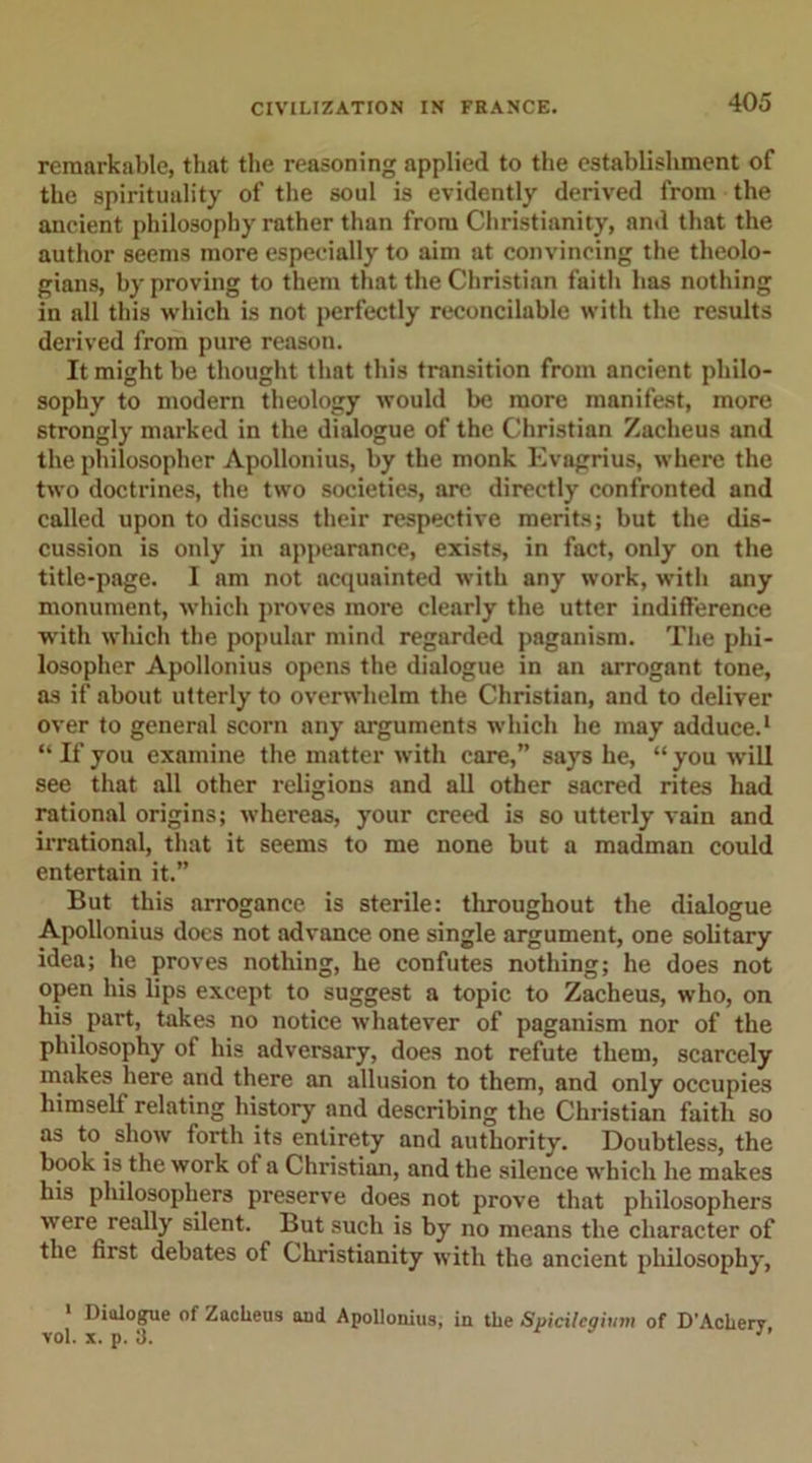 remarkable, that the reasoning applied to the establishment of the spirituality of the soul is evidently derived from the ancient philosophy rather than from Christianity, and that the author seems more especially to aim at convincing the theolo- gians, by proving to them that the Christian faith has nothing in all this which is not perfectly reconcilable with the results derived from pure reason. It might be thought that this transition from ancient philo- sophy to modern theology would be more manifest, more strongly marked in the dialogue of the Christian Zacheus and the philosopher Apollonius, by the monk Evagrius, where the two doctrines, the two societies, are directly confronted and called upon to discuss their respective merits; but the dis- cussion is only in appearance, exists, in fact, only on the title-page. I am not acquainted with any work, with any monument, which proves more clearly the utter indifference with which the popular mind regarded paganism. The phi- losopher Apollonius opens the dialogue in an arrogant tone, as if about utterly to overwhelm the Christian, and to deliver over to general scorn any arguments which he may adduce.1 “ If you examine the matter with care,” says he, “ you will see that all other religions and all other sacred rites had rational origins; whereas, your creed is so utterly vain and irrational, that it seems to me none but a madman could entertain it.” But this arrogance is sterile: throughout the dialogue Apollonius docs not advance one single argument, one solitary idea; he proves nothing, he confutes nothing; he does not open his lips except to suggest a topic to Zacheus, who, on his part, takes no notice whatever of paganism nor of the philosophy of his adversary, does not refute them, scarcely makes here and there an allusion to them, and only occupies himself relating history and describing the Christian faith so as to show forth its entirety and authority. Doubtless, the book is the work of a Christian, and the silence which he makes his philosophers preserve does not prove that philosophers were really silent. But such is by no means the character of the first debates of Christianity with the ancient philosophy, 1 Diulogue of Zacheus aud Apollonius, in the Spicilcqiiim of D'Achery, vol. x. p. 3. J