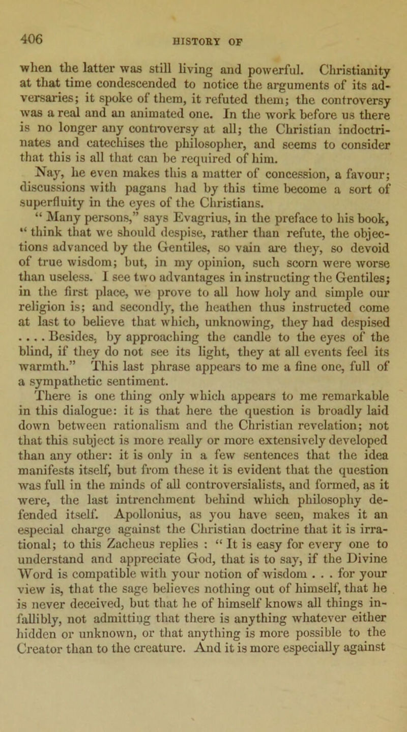 when the latter was still living and powerful. Christianity at that time condescended to notice the arguments of its ad- versaries; it spoke of them, it refuted them; the controversy was a real and an animated one. In the work before us there is no longer any controversy at all; the Christian indoctri- nates and catechises the philosopher, and seems to consider that this is all that can be required of him. Nay, he even makes this a matter of concession, a favour; discussions with pagans had by this time become a sort of superfluity in the eyes of the Christians. “ Many persons,” says Evagrius, in the preface to his book, “ think that we should despise, rather than refute, the objec- tions advanced by the Gentiles, so vain are they, so devoid of true wisdom; but, in my opinion, such scorn were worse than useless. I see two advantages in instructing the Gentiles; in the first place, we prove to all how holy and simple our religion is; and secondly, the heathen thus instructed come at last to believe that which, unknowing, they had despised .... Besides, by approaching the candle to the eyes of the blind, if they do not see its light, they at all events feel its warmth.” This last phrase appears to me a fine one, full of a sympathetic sentiment. There is one thing only which appears to me remarkable in this dialogue: it is that here the question is broadly laid down between rationalism and the Christian revelation; not that this subject is more really or more extensively developed than any other: it is only in a few sentences that the idea manifests itself, but from these it is evident that the question was full in the minds of all controversialists, and formed, as it were, the last intrenchment behind which philosophy de- fended itself. Apollonius, as you have seen, makes it an especial charge against the Christian doctrine that it is irra- tional; to this Zacheus replies : “ It is easy for every one to understand and appreciate God, that is to say, if the Divine Word is compatible with your notion of wisdom ... for your view is, that the sage believes nothing out of himself, that he is never deceived, but that he of himself knows all things in- fallibly, not admitting that there is anything whatever either hidden or unknown, or that anything is more possible to the Creator than to the creature. And it is more especially against