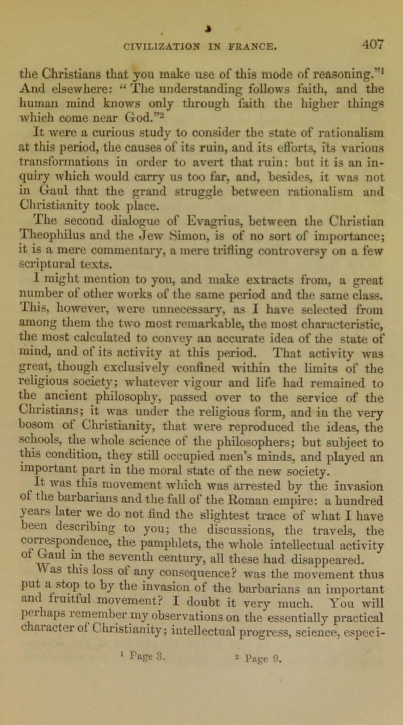 J CIVILIZATION IN FRANCE. 407 the Christians that you make use of this mode of reasoning.”1 And elsewhere: “ The understanding follows faith, and the human mind knows only through faith the higher things which come near God.”'J It were a curious study to consider the state of rationalism at this period, the causes of its ruin, and its efforts, its various transformations in order to avert that ruin: but it is an in- quiry which would carry us too far, and, besides, it was not in Gaul that the grand struggle between rationalism and Christianity took place. The second dialogue of Evagrius, between the Christian Theophilus and the Jew Simon, is of no sort of importance; it is a mere commentary, a mere trifling controversy on a few scriptural texts. I might mention to you, and make extracts from, a great number of other works of the same period and the same class. This, however, were unnecessary, as I have selected from among them the two most remarkable, the most characteristic, the most calculated to convey an accurate idea of the state of mind, and of its activity at this period. That activity was great, though exclusively confined within the limits of the religious society; whatever vigour and life had remained to the ancient philosophy, passed over to the service of the Christians; it was under the religious form, and in the very bosom of Christianity, that were reproduced the ideas, the schools, the whole science of the philosophers; but subject to this condition, they still occupied men’s minds, and played an important part in the moral state of the new society. It was this movement which was arrested by the invasion of the barbarians and the fall of the Roman empire: a hundred 5 ears later we do not find the slightest trace of what I have been describing to you; the discussions, the travels, the correspondence, the pamphlets, the whole intellectual activity ° Gaul hi the seventh century, all these had disappeared. as this loss of any consequence? was the movement thus put a stop to by the invasion of the barbarians an important and fruitful movement? I doubt it very much. You will perhaps remember my observations on the essentially practical chaiacter of C hristianity; intellectual progress, science, especi- Page 3.