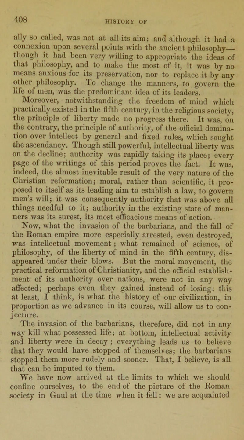 ally so called, was not at all its aim; and although it had a connexion upon several points with the ancient philosophy— though it had been very willing to appropriate the ideas of that philosophy, and to make the most of it, it was by no means anxious for its preservation, nor to replace it by any other philosophy. To change the manners, to govern the life of men, was the predominant idea of its leaders. Moreover, notwithstanding the freedom of mind which practically existed in the fifth century, in the religious society, the principle of liberty made no progress there. It was, on the contrary, the principle of authority, of the official domina- tion over intellect by general and fixed rules, which sought the ascendancy. Though still powerful, intellectual liberty was on the decline; authority was rapidly taking its place; every page of the writings of this period proves the fact. It was, indeed, the almost inevitable result of the very nature of the Christian reformation; moral, rather than scientific, it pro- posed to itself as its leading aim to establish a law, to govern men’s will; it was consequently authority that was above all things needful to it; authority in the existing state of man- ners was its surest, its most efficacious means of action. Now, what the invasion of the barbarians, and the fall of the Roman empire more especially arrested, even destroyed, ■was intellectual movement; what remained of science, of philosophy, of the liberty of mind in the fifth century, dis- appeared under their blows. But the moral movement, the practical reformation of Christianity, and the official establish- ment of its authority over nations, were not in any way affected; perhaps even they gained instead of losing: this at least, I think, is what the history of our civilization, in proportion as we advance in its course, will allow us to con- jecture. The invasion of the barbarians, therefore, did not in any way kill what possessed life; at bottom, intellectual activity and liberty were in decay ; everything leads us to believe that they would have stopped of themselves; the barbarians stopped them more rudely and sooner. That, I believe, is all that can be imputed to them. We have now arrived at the limits to which we should confine ourselves, to the end of the picture of the Roman society in Gaul at the time when it fell: we are acquainted