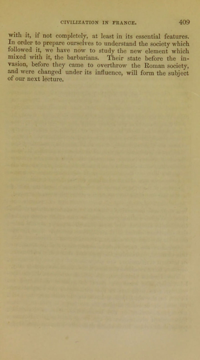 with it, if not completely, at least in its essential features. In order to prepare ourselves to understand the society which followed it, we have now to study the new element which mixed with it, the barbarians. Their state before the in- vasion, before they came to overthrow the Roman society, and were changed under its influence, will form the subject of our next lecture.