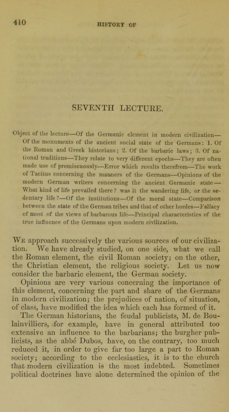 HISTORY OF SEVENTH LECTURE. Object of the lecture—Of the Germanic element in modern civilization— Of the monuments of the ancient social state of the Germans: 1. Of the Roman and Greek historians; 2. Of the barbaric laws; 3. Of na- tional traditions—They relate to very different epochs—They are often made use of promiscuously—Error which results therefrom—The work of Tacitus concerning the manners of the Germans—Opinions of the modern German writers concerning the ancient Germanic state — What kind of life prevailed there ? was it the wandering life, or the se- dentary life ?—Of the institutions—Of the moral state—Comparison between the state of the German tribes and that of other hordes—Fallacy of most of the views of barbarous life—Principal characteristics of the true influence of the Germans upon modern civilization. We approach successively the various sources of our civiliza- tion. We have already studied, on one side, what we call the Roman element, the civil Roman society; on the other, the Christian element, the religious society. Let us now consider the barbaric element, the German society. Opinions are very various concerning the importance of this element, concerning the part and share of the Germans in modern civilization; the prejudices of nation, of situation, of class, have modified the idea which each has formed of it. The German historians, the feudal publicists, M. de Bou- lainvilliers, for example, have in general attributed too extensive an influence to the barbarians; the burgher pub- licists, as the abbe Dubos, have, on the contrary, too much reduced it, in order to give far too large a part to Roman society; according to the ecclesiastics, it is to the church that modern civilization is the most indebted. Sometimes political doctrines have alone determined the opinion of the