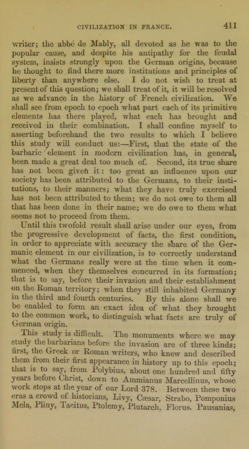 writer; the abbe de Mably, all devoted as he was to the popular cause, and despite his antipathy for the feudal system, insists strongly upon the German origins, because he thought to find there more institutions and principles of liberty than anywhere else. 1 do not wish to treat at present of this question; we shall treat of it, it will be resolved as we advance in the history of French civilization. We shall see from epoch to epoch what part each of its primitive elements has there played, what each has brought and received in their combination. I shall confine myself to asserting beforehand the two results to which I believe this study will conduct us:—First, that the state of the barbaric element in modern civilization has, in general, been made a great deal too much of. Second, its true share has not been givefi it: too great an influence upon our society has been attributed to the Germans, to their insti- tutions, to their manners; what they have truly exercised has not been attributed to them; we do not owe to them all that has been done in their name; we do owe to them what seems not to proceed from them. Until this twofold result shall arise under our eyes, from the progressive development of facts, the first condition, in order to appreciate with accuracy the share of the Ger- manic element in our civilization, is to correctly understand what the Germans really were at the time when it com- menced, when they themselves concurred in its formation; that is to say, before their invasion and their establishment on the Roman territory; when they still inhabited Germany in the third and fourth centuries. By this alone shall we be enabled to form an exact idea of what they brought to the common work, to distinguish what facts are truly of German origin. lliis study is difficult. The monuments where we may study the barbarians before the invasion are of three kinds; Hi st, the Gieek or Roman writers, who knew and described them from their first appearance in history up to this epoch; that is to say, lrom Polybius, about one hundred and fifty years before Christ, down to Ammianus Marcellinus, whose work stops at the year of our Lord 378. Between these two eras a crowd of historians, Livy, Cassar, Strabo, Pomponius Mela, Pliny, laeitus, Ptolemy, Plutarch, Florus. Pausanias,