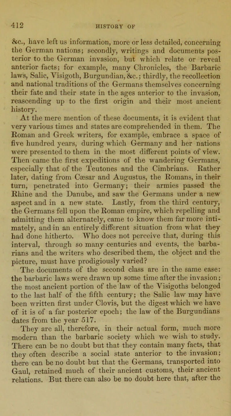 &amp;c., have left us information, more or less detailed, concerning the German nations; secondly, writings and documents pos- terior to the German invasion, but which relate or reveal anterior facts; for example, many Chronicles, the Barbaric laws, Salic, Visigoth, Burgundian, &amp;c.; thirdly, the recollection and national traditions of the Germans themselves concerning their fate and their state in the ages anterior to the invasion, reascending up to the first origin and their most ancient history. At the mere mention of these documents, it is evident that very various times and states are comprehended in them. The Roman and Greek writers, for example, embrace a space of five hundred years, during which Germany and her nations were presented to them in the most different points of view. Then came the first expeditions of the wandering Germans, especially that of the Teutones and the Cimbrians. Rather later, dating from Caesar and Augustus, the Romans, in their turn, penetrated into Germany; their armies passed the Rhine and the Danube, and saw the Germans under a new aspect and in a new state. Lastly, from the third century, the Germans fell upon the Roman empire, which repelling and admitting them alternately, came to know them far more inti- mately, and in an entirely different situation from what they had done hitherto. Who does not perceive that, during this interval, through so many centuries and events, the barba- rians and the writers who described them, the object and the picture, must have prodigiously varied? The documents of the second class are in the same case: the barbaric laws were drawn up some time after the invasion; the most ancient portion of the law of the Visigoths belonged to the last half of the fifth century; the Salic law may have been written first under Clovis, but the digest which we have of it is of a far posterior epoch; the law of the Burgundians dates from the year 517. They are all, therefore, in their actual form, much more modern than the barbaric society which we wish to study. There can be no doubt but that they contain many facts, that they often describe a social state anterior to the invasion; there can be no doubt but that the Germans, transported into Gaul, retained much of their ancient customs, their ancient relations. But there can also be no doubt here that, after the